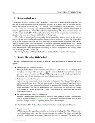10 CHAPTER 1. INTRODUCTION
1.2 Status and releases
This manual describes version 6.2 of SWI-Prolog. SWI-Prolog is widely considered to be a ro-
bust and scalable implementation of the Prolog language. It is widely used in education and re-
search. In addition, it is in use for 24 × 7 mission critical commercial server processes. The site
http://www.swi-prolog.org is hosted using the SWI-Prolog HTTP server infrastructure. It
receives approximately 2.3 million hits and serves approximately 300 Gbytes on manual data and
downloads each month. SWI-Prolog applications range from student assignments to commercial ap-
plications that count more than one million lines of Prolog code.
SWI-Prolog is has two development tracks. Stable releases have an even minor version number
(e.g., 6.2.1) and are released as a branch from the development version at a moment that the develop-
ment version is considered stable and there is sufﬁcient new functionality to justify a stable release.
Stable releases often get a few patch updates to deal with installation issues or major ﬂaws. A new
Development version is typically released every couple of weeks as a snapshot of the public git repos-
itory. ‘Extra editions’ of the development version may be released after problems that severely hinder
user in their progress have been ﬁxed.
Known bugs that are not likely to be ﬁxed soon are described as footnotes in this manual.
1.3 Should I be using SWI-Prolog?
There are a number of reasons why it might be better to choose a commercial, or another free Prolog
system:
• SWI-Prolog comes with no warranties
Although the developers or the community often provide a work-around or a ﬁx for a bug, there
is no place you can go to for guaranteed support. However, the full source archive is available
and can be used to compile and debug SWI-Prolog using free tools on all major platforms.
Depending users should ensure access to knowledgeable developers.
• Performance is your ﬁrst concern
Various free and commercial systems have better performance. But, ‘standard’ Prolog bench-
marks disregard many factors that are often critical to the performance of large applications.
SWI-Prolog is not good at fast calling of simple predicates and if-then-else selection based on
simple built-in tests, but it is fast with dynamic code, meta-calling and predicates that contain
large numbers of clauses. Many of SWI-Prolog’s built-in predicates are written in C and have
excellent performance.
• You need features not offered by SWI-Prolog
Although SWI-Prolog has many features, it also lacks some important features. The most well
know is probably tabling [Freire et al., 1997]. If you require additional features and you have
resources, being it ﬁnancial or expertise, please contact the developers.
On the other hand, SWI-Prolog offers some facilities that are widely appreciated by users:
• Nice environment
SWI-Prolog provides a good commandline environment, including ‘Do What I Mean’, auto-
completion, history and a tracer that operates on single key-strokes. The system automatically
recompiles modiﬁes parts of the source code using the make/0 command. The system can be
SWI-Prolog 6.2 Reference Manual
 