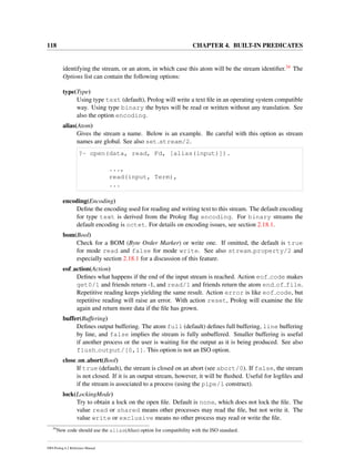 118 CHAPTER 4. BUILT-IN PREDICATES
identifying the stream, or an atom, in which case this atom will be the stream identiﬁer.34 The
Options list can contain the following options:
type(Type)
Using type text (default), Prolog will write a text ﬁle in an operating system compatible
way. Using type binary the bytes will be read or written without any translation. See
also the option encoding.
alias(Atom)
Gives the stream a name. Below is an example. Be careful with this option as stream
names are global. See also set stream/2.
?- open(data, read, Fd, [alias(input)]).
...,
read(input, Term),
...
encoding(Encoding)
Deﬁne the encoding used for reading and writing text to this stream. The default encoding
for type text is derived from the Prolog ﬂag encoding. For binary streams the
default encoding is octet. For details on encoding issues, see section 2.18.1.
bom(Bool)
Check for a BOM (Byte Order Marker) or write one. If omitted, the default is true
for mode read and false for mode write. See also stream property/2 and
especially section 2.18.1 for a discussion of this feature.
eof action(Action)
Deﬁnes what happens if the end of the input stream is reached. Action eof code makes
get0/1 and friends return -1, and read/1 and friends return the atom end of file.
Repetitive reading keeps yielding the same result. Action error is like eof code, but
repetitive reading will raise an error. With action reset, Prolog will examine the ﬁle
again and return more data if the ﬁle has grown.
buffer(Buffering)
Deﬁnes output buffering. The atom full (default) deﬁnes full buffering, line buffering
by line, and false implies the stream is fully unbuffered. Smaller buffering is useful
if another process or the user is waiting for the output as it is being produced. See also
flush output/[0,1]. This option is not an ISO option.
close on abort(Bool)
If true (default), the stream is closed on an abort (see abort/0). If false, the stream
is not closed. If it is an output stream, however, it will be ﬂushed. Useful for logﬁles and
if the stream is associated to a process (using the pipe/1 construct).
lock(LockingMode)
Try to obtain a lock on the open ﬁle. Default is none, which does not lock the ﬁle. The
value read or shared means other processes may read the ﬁle, but not write it. The
value write or exclusive means no other process may read or write the ﬁle.
34
New code should use the alias(Alias) option for compatibility with the ISO standard.
SWI-Prolog 6.2 Reference Manual
 