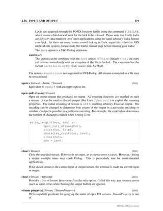 4.16. INPUT AND OUTPUT 119
Locks are acquired through the POSIX function fcntl() using the command F SETLKW,
which makes a blocked call wait for the lock to be released. Please note that fcntl() locks
are advisory and therefore only other applications using the same advisory locks honour
your lock. As there are many issues around locking in Unix, especially related to NFS
(network ﬁle system), please study the fcntl() manual page before trusting your locks!
The lock option is a SWI-Prolog extension.
wait(Bool)
This option can be combined with the lock option. If false (default true), the open
call returns immediately with an exception if the ﬁle is locked. The exception has the
format permission error(lock, source sink, SrcDest).
The option reposition is not supported in SWI-Prolog. All streams connected to a ﬁle may
be repositioned.
open(+SrcDest, +Mode, ?Stream) [ISO]
Equivalent to open/4 with an empty option list.
open null stream(?Stream)
Open an output stream that produces no output. All counting functions are enabled on such
a stream. It can be used to discard output (like Unix /dev/null) or exploit the counting
properties. The initial encoding of Stream is utf8, enabling arbitrary Unicode output. The
encoding can be changed to determine byte counts of the output in a particular encoding or
validate if output is possible in a particular encoding. For example, the code below determines
the number of characters emitted when writing Term.
write_length(Term, Len) :-
open_null_stream(Out),
write(Out, Term),
character_count(Out, Len0),
close(Out),
Len = Len0.
close(+Stream) [ISO]
Close the speciﬁed stream. If Stream is not open, an existence error is raised. However, closing
a stream multiple times may crash Prolog. This is particularly true for multi-threaded
applications.
If the closed stream is the current input or output stream, the terminal is made the current input
or output.
close(+Stream, +Options) [ISO]
Provides close(Stream, [force(true)]) as the only option. Called this way, any resource errors
(such as write errors while ﬂushing the output buffer) are ignored.
stream property(?Stream, ?StreamProperty) [ISO]
ISO compatible predicate for querying the status of open I/O streams. StreamProperty is one
of:
SWI-Prolog 6.2 Reference Manual
 