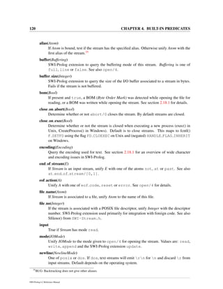 120 CHAPTER 4. BUILT-IN PREDICATES
alias(Atom)
If Atom is bound, test if the stream has the speciﬁed alias. Otherwise unify Atom with the
ﬁrst alias of the stream.35
buffer(Buffering)
SWI-Prolog extension to query the buffering mode of this stream. Buffering is one of
full, line or false. See also open/4.
buffer size(Integer)
SWI-Prolog extension to query the size of the I/O buffer associated to a stream in bytes.
Fails if the stream is not buffered.
bom(Bool)
If present and true, a BOM (Byte Order Mark) was detected while opening the ﬁle for
reading, or a BOM was written while opening the stream. See section 2.18.1 for details.
close on abort(Bool)
Determine whether or not abort/0 closes the stream. By default streams are closed.
close on exec(Bool)
Determine whether or not the stream is closed when executing a new process (exec() in
Unix, CreateProcess() in Windows). Default is to close streams. This maps to fcntl()
F SETFD using the ﬂag FD CLOEXEC on Unix and (negated) HANDLE FLAG INHERIT
on Windows.
encoding(Encoding)
Query the encoding used for text. See section 2.18.1 for an overview of wide character
and encoding issues in SWI-Prolog.
end of stream(E)
If Stream is an input stream, unify E with one of the atoms not, at or past. See also
at end of stream/[0,1].
eof action(A)
Unify A with one of eof code, reset or error. See open/4 for details.
ﬁle name(Atom)
If Stream is associated to a ﬁle, unify Atom to the name of this ﬁle.
ﬁle no(Integer)
If the stream is associated with a POSIX ﬁle descriptor, unify Integer with the descriptor
number. SWI-Prolog extension used primarily for integration with foreign code. See also
Sﬁleno() from SWI-Stream.h.
input
True if Stream has mode read.
mode(IOMode)
Unify IOMode to the mode given to open/4 for opening the stream. Values are: read,
write, append and the SWI-Prolog extension update.
newline(NewlineMode)
One of posix or dos. If dos, text streams will emit rn for n and discard r from
input streams. Default depends on the operating system.
35
BUG: Backtracking does not give other aliases.
SWI-Prolog 6.2 Reference Manual
 