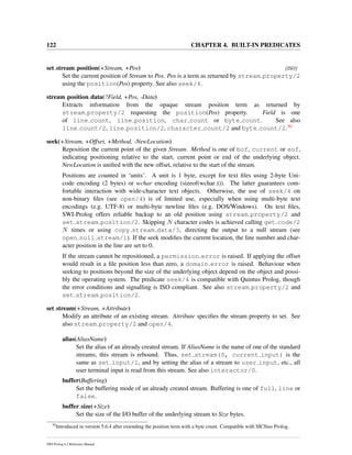 122 CHAPTER 4. BUILT-IN PREDICATES
set stream position(+Stream, +Pos) [ISO]
Set the current position of Stream to Pos. Pos is a term as returned by stream property/2
using the position(Pos) property. See also seek/4.
stream position data(?Field, +Pos, -Data)
Extracts information from the opaque stream position term as returned by
stream property/2 requesting the position(Pos) property. Field is one
of line count, line position, char count or byte count. See also
line count/2, line position/2, character count/2 and byte count/2.36
seek(+Stream, +Offset, +Method, -NewLocation)
Reposition the current point of the given Stream. Method is one of bof, current or eof,
indicating positioning relative to the start, current point or end of the underlying object.
NewLocation is uniﬁed with the new offset, relative to the start of the stream.
Positions are counted in ‘units’. A unit is 1 byte, except for text ﬁles using 2-byte Uni-
code encoding (2 bytes) or wchar encoding (sizeof(wchar t)). The latter guarantees com-
fortable interaction with wide-character text objects. Otherwise, the use of seek/4 on
non-binary ﬁles (see open/4) is of limited use, especially when using multi-byte text
encodings (e.g. UTF-8) or multi-byte newline ﬁles (e.g. DOS/Windows). On text ﬁles,
SWI-Prolog offers reliable backup to an old position using stream property/2 and
set stream position/2. Skipping N character codes is achieved calling get code/2
N times or using copy stream data/3, directing the output to a null stream (see
open null stream/1). If the seek modiﬁes the current location, the line number and char-
acter position in the line are set to 0.
If the stream cannot be repositioned, a permission error is raised. If applying the offset
would result in a ﬁle position less than zero, a domain error is raised. Behaviour when
seeking to positions beyond the size of the underlying object depend on the object and possi-
bly the operating system. The predicate seek/4 is compatible with Quintus Prolog, though
the error conditions and signalling is ISO compliant. See also stream property/2 and
set stream position/2.
set stream(+Stream, +Attribute)
Modify an attribute of an existing stream. Attribute speciﬁes the stream property to set. See
also stream property/2 and open/4.
alias(AliasName)
Set the alias of an already created stream. If AliasName is the name of one of the standard
streams, this stream is rebound. Thus, set stream(S, current input) is the
same as set input/1, and by setting the alias of a stream to user input, etc., all
user terminal input is read from this stream. See also interactor/0.
buffer(Buffering)
Set the buffering mode of an already created stream. Buffering is one of full, line or
false.
buffer size(+Size)
Set the size of the I/O buffer of the underlying stream to Size bytes.
36
Introduced in version 5.6.4 after extending the position term with a byte count. Compatible with SICStus Prolog.
SWI-Prolog 6.2 Reference Manual
 