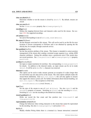4.16. INPUT AND OUTPUT 123
close on abort(Bool)
Determine whether or not the stream is closed by abort/0. By default, streams are
closed.
close on exec(Bool)
Set the close on exec property. See stream property/2.
encoding(Atom)
Deﬁnes the mapping between bytes and character codes used for the stream. See sec-
tion 2.18.1 for supported encodings.
eof action(Action)
Set end-of-ﬁle handling to one of eof code, reset or error.
ﬁle name(FileName)
Set the ﬁlename associated to this stream. This call can be used to set the ﬁle for error
locations if Stream corresponds to FileName and is not obtained by opening the ﬁle
directly but, for example, through a network service.
line position(LinePos)
Set the line position attribute of the stream. This feature is intended to correct position
management of the stream after sending a terminal escape sequence (e.g., setting ANSI
character attributes). Setting this attribute raises a permission error if the stream does
not record positions. See line position/2 and stream property/2 (property
position).
newline(NewlineMode)
Set input or output translation for newlines. See corresponding stream property/2
for details. In addition to the detected modes, an input stream can be set in mode
detect. It will be set to dos if a r character was removed.
timeout(Seconds)
This option can be used to make streams generate an exception if it takes longer than
Seconds before any new data arrives at the stream. The value inﬁnite (default) makes the
stream block indeﬁnitely. Like wait for input/3, this call only applies to streams
that support the select() system call. For further information about timeout handling, see
wait for input/3. The exception is of the form
error(timeout error(read, Stream), )
type(Type)
Set the type of the stream to one of text or binary. See also open/4 and the
encoding property of streams. Switching to binary sets the encoding to octet.
Switching to text sets the encoding to the default text encoding.
record position(Bool)
Do/do not record the line count and line position (see line count/2 and
line position/2).
representation errors(Mode)
Change the behaviour when writing characters to the stream that cannot be represented
by the encoding. See also stream property/2 and section 2.18.1.
tty(Bool)
Modify whether Prolog thinks there is a terminal (i.e. human interaction) connected
SWI-Prolog 6.2 Reference Manual
 