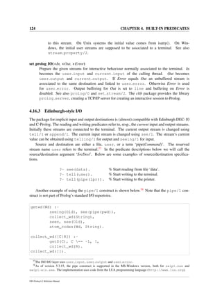 124 CHAPTER 4. BUILT-IN PREDICATES
to this stream. On Unix systems the initial value comes from isatty(). On Win-
dows, the initial user streams are supposed to be associated to a terminal. See also
stream property/2.
set prolog IO(+In, +Out, +Error)
Prepare the given streams for interactive behaviour normally associated to the terminal. In
becomes the user input and current input of the calling thread. Out becomes
user output and current output. If Error equals Out an unbuffered stream is
associated to the same destination and linked to user error. Otherwise Error is used
for user error. Output buffering for Out is set to line and buffering on Error is
disabled. See also prolog/0 and set stream/2. The clib package provides the library
prolog server, creating a TCP/IP server for creating an interactive session to Prolog.
4.16.3 Edinburgh-style I/O
The package for implicit input and output destinations is (almost) compatible with Edinburgh DEC-10
and C-Prolog. The reading and writing predicates refer to, resp., the current input and output streams.
Initially these streams are connected to the terminal. The current output stream is changed using
tell/1 or append/1. The current input stream is changed using see/1. The stream’s current
value can be obtained using telling/1 for output and seeing/1 for input.
Source and destination are either a ﬁle, user, or a term ‘pipe(Command)’. The reserved
stream name user refers to the terminal.37 In the predicate descriptions below we will call the
source/destination argument ‘SrcDest’. Below are some examples of source/destination speciﬁca-
tions.
?- see(data). % Start reading from ﬁle ‘data’.
?- tell(user). % Start writing to the terminal.
?- tell(pipe(lpr)). % Start writing to the printer.
Another example of using the pipe/1 construct is shown below.38 Note that the pipe/1 con-
struct is not part of Prolog’s standard I/O repertoire.
getwd(Wd) :-
seeing(Old), see(pipe(pwd)),
collect_wd(String),
seen, see(Old),
atom_codes(Wd, String).
collect_wd([C|R]) :-
get0(C), C == -1, !,
collect_wd(R).
collect_wd([]).
37
The ISO I/O layer uses user input, user output and user error.
38
As of version 5.3.15, the pipe construct is supported in the MS-Windows version, both for swipl.exe and
swipl-win.exe. The implementation uses code from the LUA programming language (http://www.lua.org).
SWI-Prolog 6.2 Reference Manual
 