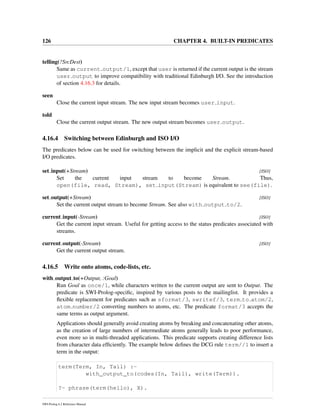 126 CHAPTER 4. BUILT-IN PREDICATES
telling(?SrcDest)
Same as current output/1, except that user is returned if the current output is the stream
user output to improve compatibility with traditional Edinburgh I/O. See the introduction
of section 4.16.3 for details.
seen
Close the current input stream. The new input stream becomes user input.
told
Close the current output stream. The new output stream becomes user output.
4.16.4 Switching between Edinburgh and ISO I/O
The predicates below can be used for switching between the implicit and the explicit stream-based
I/O predicates.
set input(+Stream) [ISO]
Set the current input stream to become Stream. Thus,
open(file, read, Stream), set input(Stream) is equivalent to see(file).
set output(+Stream) [ISO]
Set the current output stream to become Stream. See also with output to/2.
current input(-Stream) [ISO]
Get the current input stream. Useful for getting access to the status predicates associated with
streams.
current output(-Stream) [ISO]
Get the current output stream.
4.16.5 Write onto atoms, code-lists, etc.
with output to(+Output, :Goal)
Run Goal as once/1, while characters written to the current output are sent to Output. The
predicate is SWI-Prolog-speciﬁc, inspired by various posts to the mailinglist. It provides a
ﬂexible replacement for predicates such as sformat/3, swritef/3, term to atom/2,
atom number/2 converting numbers to atoms, etc. The predicate format/3 accepts the
same terms as output argument.
Applications should generally avoid creating atoms by breaking and concatenating other atoms,
as the creation of large numbers of intermediate atoms generally leads to poor performance,
even more so in multi-threaded applications. This predicate supports creating difference lists
from character data efﬁciently. The example below deﬁnes the DCG rule term//1 to insert a
term in the output:
term(Term, In, Tail) :-
with_output_to(codes(In, Tail), write(Term)).
?- phrase(term(hello), X).
SWI-Prolog 6.2 Reference Manual
 