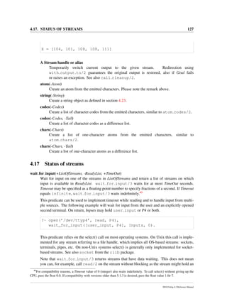 4.17. STATUS OF STREAMS 127
X = [104, 101, 108, 108, 111]
A Stream handle or alias
Temporarily switch current output to the given stream. Redirection using
with output to/2 guarantees the original output is restored, also if Goal fails
or raises an exception. See also call cleanup/2.
atom(-Atom)
Create an atom from the emitted characters. Please note the remark above.
string(-String)
Create a string object as deﬁned in section 4.23.
codes(-Codes)
Create a list of character codes from the emitted characters, similar to atom codes/2.
codes(-Codes, -Tail)
Create a list of character codes as a difference list.
chars(-Chars)
Create a list of one-character atoms from the emitted characters, similar to
atom chars/2.
chars(-Chars, -Tail)
Create a list of one-character atoms as a difference list.
4.17 Status of streams
wait for input(+ListOfStreams, -ReadyList, +TimeOut)
Wait for input on one of the streams in ListOfStreams and return a list of streams on which
input is available in ReadyList. wait for input/3 waits for at most TimeOut seconds.
Timeout may be speciﬁed as a ﬂoating point number to specify fractions of a second. If Timeout
equals infinite, wait for input/3 waits indeﬁnitely.40
This predicate can be used to implement timeout while reading and to handle input from multi-
ple sources. The following example will wait for input from the user and an explicitly opened
second terminal. On return, Inputs may hold user input or P4 or both.
?- open(’/dev/ttyp4’, read, P4),
wait_for_input([user_input, P4], Inputs, 0).
This predicate relies on the select() call on most operating systems. On Unix this call is imple-
mented for any stream referring to a ﬁle handle, which implies all OS-based streams: sockets,
terminals, pipes, etc. On non-Unix systems select() is generally only implemented for socket-
based streams. See also socket from the clib package.
Note that wait for input/3 returns streams that have data waiting. This does not mean
you can, for example, call read/2 on the stream without blocking as the stream might hold an
40
For compatibility reasons, a Timeout value of 0 (integer) also waits indeﬁnitely. To call select() without giving up the
CPU, pass the ﬂoat 0.0. If compatibility with versions older than 5.1.3 is desired, pass the ﬂoat value 1.0e-7.
SWI-Prolog 6.2 Reference Manual
 