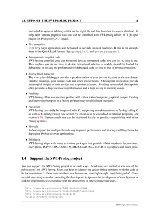 1.4. SUPPORT THE SWI-PROLOG PROJECT 11
instructed to open an arbitrary editor on the right ﬁle and line based on its source database. In
ships with various graphical tools and can be combined with SWI-Prolog editor, PDT (Eclipse
plugin for Prolog) or GNU-Emacs.
• Fast compiler
Even very large applications can be loaded in seconds on most machines. If this is not enough,
there is the Quick Load Format. See qcompile/1 and qsave program/2.
• Transparent compiled code
SWI-Prolog compiled code can be treated just as interpreted code: you can list it, trace it, etc.
This implies you do not have to decide beforehand whether a module should be loaded for
debugging or not and the performance of debugged code is close to that of normal operation.
• Source level debugger
The source level debugger provides a good overview of your current location in the search tree,
variable bindings, your source code and open choicepoints. Choicepoint inspection provide
meaningful insight to both novices and experienced users. Avoiding unintended choicepoints
often provides a huge increase in performance and a huge saving in memory usage.
• Proﬁling
SWI-Prolog offers an execution proﬁler with either textual output or graphical output. Finding
and improving hotspots in a Prolog program may result in huge speedups.
• Flexibility
SWI-Prolog can easily be integrated with C, supporting non-determinism in Prolog calling C
as well as C calling Prolog (see section 9). It can also be embedded in external programs (see
section 9.5). System predicates can be redeﬁned locally to provide compatibility with other
Prolog systems.
• Threads
Robust support for multiple threads may improve performance and is a key enabling factor for
deploying Prolog in server applications.
• Interfaces
SWI-Prolog ships with many extension packages that provide robust interfaces to processes,
encryption, TCP/IP, TIPC, ODBC, SGML/XML/HTML, RDF, HTTP, graphics and much more.
1.4 Support the SWI-Prolog project
You can support the SWI-Prolog project in several ways. Academics are invited to cite one of the
publications2 on SWI-Prolog. Users can help by identifying and/or ﬁxing problems with the code or
its documentation.3. Users can contribute new features or, more lightweight, contribute packs4. Com-
mercial users may consider contacting the developers5 to sponsor the development of new features or
seek for opportunities to cooperate with the developers or other commercial users.
2
http://www.swi-prolog.org/Publications.html
3
http://www.swi-prolog.org/howto/SubmitPatch.html
4
http://www.swi-prolog.org/pack/list
5
mailto:info@swi-prolog.org
SWI-Prolog 6.2 Reference Manual
 