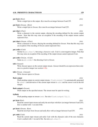 4.18. PRIMITIVE CHARACTER I/O 129
put byte(+Byte) [ISO]
Write a single byte to the output. Byte must be an integer between 0 and 255.
put byte(+Stream, +Byte) [ISO]
Write a single byte to Stream. Byte must be an integer between 0 and 255.
put char(+Char) [ISO]
Write a character to the current output, obeying the encoding deﬁned for the current output
stream. Note that this may raise an exception if the encoding of the output stream cannot
represent Char.
put char(+Stream, +Char) [ISO]
Write a character to Stream, obeying the encoding deﬁned for Stream. Note that this may raise
an exception if the encoding of Stream cannot represent Char.
put code(+Code) [ISO]
Similar to put char/1, but using a character code. Code is a non-negative integer. Note that
this may raise an exception if the encoding of the output stream cannot represent Code.
put code(+Stream, +Code) [ISO]
Same as put code/1 but directing Code to Stream.
tab(+Amount)
Write Amount spaces on the current output stream. Amount should be an expression that evalu-
ates to a positive integer (see section 4.26).
tab(+Stream, +Amount)
Write Amount spaces to Stream.
ﬂush output [ISO]
Flush pending output on current output stream. flush output/0 is automatically generated
by read/1 and derivatives if the current input stream is user and the cursor is not at the left
margin.
ﬂush output(+Stream) [ISO]
Flush output on the speciﬁed stream. The stream must be open for writing.
ttyﬂush
Flush pending output on stream user. See also flush output/[0,1].
get byte(-Byte) [ISO]
Read the current input stream and unify the next byte with Byte (an integer between 0 and 255).
Byte is uniﬁed with -1 on end of ﬁle.
get byte(+Stream, -Byte) [ISO]
Read the next byte from Stream and unify Byte with an integer between 0 and 255.
get code(-Code) [ISO]
Read the current input stream and unify Code with the character code of the next character.
Code is uniﬁed with -1 on end of ﬁle. See also get char/1.
SWI-Prolog 6.2 Reference Manual
 