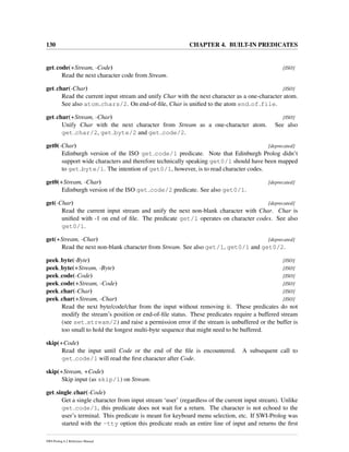 130 CHAPTER 4. BUILT-IN PREDICATES
get code(+Stream, -Code) [ISO]
Read the next character code from Stream.
get char(-Char) [ISO]
Read the current input stream and unify Char with the next character as a one-character atom.
See also atom chars/2. On end-of-ﬁle, Char is uniﬁed to the atom end of file.
get char(+Stream, -Char) [ISO]
Unify Char with the next character from Stream as a one-character atom. See also
get char/2, get byte/2 and get code/2.
get0(-Char) [deprecated]
Edinburgh version of the ISO get code/1 predicate. Note that Edinburgh Prolog didn’t
support wide characters and therefore technically speaking get0/1 should have been mapped
to get byte/1. The intention of get0/1, however, is to read character codes.
get0(+Stream, -Char) [deprecated]
Edinburgh version of the ISO get code/2 predicate. See also get0/1.
get(-Char) [deprecated]
Read the current input stream and unify the next non-blank character with Char. Char is
uniﬁed with -1 on end of ﬁle. The predicate get/1 operates on character codes. See also
get0/1.
get(+Stream, -Char) [deprecated]
Read the next non-blank character from Stream. See also get/1, get0/1 and get0/2.
peek byte(-Byte) [ISO]
peek byte(+Stream, -Byte) [ISO]
peek code(-Code) [ISO]
peek code(+Stream, -Code) [ISO]
peek char(-Char) [ISO]
peek char(+Stream, -Char) [ISO]
Read the next byte/code/char from the input without removing it. These predicates do not
modify the stream’s position or end-of-ﬁle status. These predicates require a buffered stream
(see set stream/2) and raise a permission error if the stream is unbuffered or the buffer is
too small to hold the longest multi-byte sequence that might need to be buffered.
skip(+Code)
Read the input until Code or the end of the ﬁle is encountered. A subsequent call to
get code/1 will read the ﬁrst character after Code.
skip(+Stream, +Code)
Skip input (as skip/1) on Stream.
get single char(-Code)
Get a single character from input stream ‘user’ (regardless of the current input stream). Unlike
get code/1, this predicate does not wait for a return. The character is not echoed to the
user’s terminal. This predicate is meant for keyboard menu selection, etc. If SWI-Prolog was
started with the -tty option this predicate reads an entire line of input and returns the ﬁrst
SWI-Prolog 6.2 Reference Manual
 