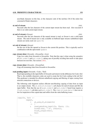 4.18. PRIMITIVE CHARACTER I/O 131
non-blank character on this line, or the character code of the newline (10) if the entire line
consisted of blank characters.
at end of stream [ISO]
Succeeds after the last character of the current input stream has been read. Also succeeds if
there is no valid current input stream.
at end of stream(+Stream) [ISO]
Succeeds after the last character of the named stream is read, or Stream is not a valid input
stream. The end-of-stream test is only available on buffered input streams (unbuffered input
streams are rarely used; see open/4).
set end of stream(+Stream)
Set the size of the ﬁle opened as Stream to the current ﬁle position. This is typically used in
combination with the open-mode update.
copy stream data(+StreamIn, +StreamOut, +Len)
Copy Len codes from StreamIn to StreamOut. Note that the copy is done using the semantics
of get code/2 and put code/2, taking care of possibly recoding that needs to take place
between two text ﬁles. See section 2.18.1.
copy stream data(+StreamIn, +StreamOut)
Copy all (remaining) data from StreamIn to StreamOut.
read pending input(+StreamIn, -Codes, ?Tail)
Read input pending in the input buffer of StreamIn and return it in the difference list Codes-Tail.
That is, the available characters codes are used to create the list Codes ending in the tail Tail.
This predicate is intended for efﬁcient unbuffered copying and ﬁltering of input coming from
network connections or devices.
The following code fragment realises efﬁcient non-blocking copying of data from an input
to an output stream. The at end of stream/1 call checks for end-of-stream and ﬁlls the
input buffer. Note that the use of a get code/2 and put code/2 based loop requires a
flush output/1 call after each put code/2. The copy stream data/2 does not al-
low for inspection of the copied data and suffers from the same buffering issues.
copy(In, Out) :-
repeat,
( at_end_of_stream(In)
-> !
; read_pending_input(In, Chars, []),
format(Out, ’˜s’, [Chars]),
flush_output(Out),
fail
).
SWI-Prolog 6.2 Reference Manual
 