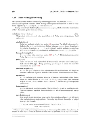132 CHAPTER 4. BUILT-IN PREDICATES
4.19 Term reading and writing
This section describes the basic term reading and writing predicates. The predicates format/[1,2]
and writef/2 provide formatted output. Writing to Prolog data structures such as atoms or code-
lists is supported by with output to/2 and format/3.
Reading is sensitive to the Prolog ﬂag character escapes, which controls the interpretation
of the  character in quoted atoms and strings.
write term(+Term, +Options) [ISO]
The predicate write term/2 is the generic form of all Prolog term-write predicates. Valid
options are:
attributes(Atom)
Deﬁne how attributed variables (see section 6.1) are written. The default is determined by
the Prolog ﬂag write attributes. Deﬁned values are ignore (ignore the attribute),
dots (write the attributes as {...}), write (simply hand the attributes recursively to
write term/2) and portray (hand the attributes to attr portray hook/2).
backquoted string(Bool)
If true, write a string object (see section 4.23) as ‘... ‘. The default depends on the
Prolog ﬂag backquoted string.
blobs(Atom)
Deﬁne how non-text blobs are handled. By default, this is left to the write handler spec-
iﬁed with the blob type. Using portray, portray/1 is called for each blob
encountered. See section 9.4.7.
character escapes(Bool)
If true and quoted(true) is active, special characters in quoted atoms and strings are
emitted as ISO escape sequences. Default is taken from the reference module (see below).
cycles(Bool)
If true (default), cyclic terms are written as @(Template, Substitutions), where Substi-
tutions is a list Var = Value. If cycles is false, max depth is not given, and Term
is cyclic, write term/2 raises a domain error.41 See also the cycles option in
read term/2.
ignore ops(Bool)
If true, the generic term representation ( functor ( args ...)) will be used for all terms.
Otherwise (default), operators, list notation and {}/1 will be written using their special
syntax.
max depth(Integer)
If the term is nested deeper than Integer, print the remainder as ellipses (...). A 0 (zero)
value (default) imposes no depth limit. This option also delimits the number of printed
items in a list. Example:
?- write_term(a(s(s(s(s(0)))), [a,b,c,d,e,f]),
[max_depth(3)]).
41
The cycles option and the cyclic term representation using the @-term are copied from SICStus Prolog. However, the
default in SICStus is set to false and SICStus writes an inﬁnite term if not protected by, e.g., the depth limit option.
SWI-Prolog 6.2 Reference Manual
 