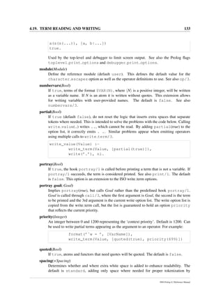 4.19. TERM READING AND WRITING 133
a(s(s(...)), [a, b|...])
true.
Used by the top-level and debugger to limit screen output. See also the Prolog ﬂags
toplevel print options and debugger print options.
module(Module)
Deﬁne the reference module (default user). This deﬁnes the default value for the
character escapes option as well as the operator deﬁnitions to use. See also op/3.
numbervars(Bool)
If true, terms of the format $VAR(N), where N is a positive integer, will be written
as a variable name. If N is an atom it is written without quotes. This extension allows
for writing variables with user-provided names. The default is false. See also
numbervars/3.
partial(Bool)
If true (default false), do not reset the logic that inserts extra spaces that separate
tokens where needed. This is intended to solve the problems with the code below. Calling
write value(.) writes .., which cannot be read. By adding partial(true) to the
option list, it correctly emits . .. Similar problems appear when emitting operators
using multiple calls to write term/3.
write_value(Value) :-
write_term(Value, [partial(true)]),
write(’.’), nl.
portray(Bool)
If true, the hook portray/1 is called before printing a term that is not a variable. If
portray/1 succeeds, the term is considered printed. See also print/1. The default
is false. This option is an extension to the ISO write term options.
portray goal(:Goal)
Implies portray(true), but calls Goal rather than the predeﬁned hook portray/1.
Goal is called through call/3, where the ﬁrst argument is Goal, the second is the term
to be printed and the 3rd argument is the current write option list. The write option list is
copied from the write term call, but the list is guaranteed to hold an option priority
that reﬂects the current priority.
priority(Integer)
An integer between 0 and 1200 representing the ‘context priority’. Default is 1200. Can
be used to write partial terms appearing as the argument to an operator. For example:
format(’˜w = ’, [VarName]),
write_term(Value, [quoted(true), priority(699)])
quoted(Bool)
If true, atoms and functors that need quotes will be quoted. The default is false.
spacing(+Spacing)
Determines whether and where extra white space is added to enhance readability. The
default is standard, adding only space where needed for proper tokenization by
SWI-Prolog 6.2 Reference Manual
 