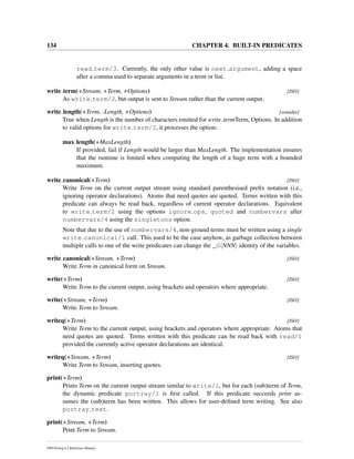 134 CHAPTER 4. BUILT-IN PREDICATES
read term/3. Currently, the only other value is next argument, adding a space
after a comma used to separate arguments in a term or list.
write term(+Stream, +Term, +Options) [ISO]
As write term/2, but output is sent to Stream rather than the current output.
write length(+Term, -Length, +Options) [semidet]
True when Length is the number of characters emitted for write termTerm, Options. In addition
to valid options for write term/2, it processes the option:
max length(+MaxLength)
If provided, fail if Length would be larger than MaxLength. The implementation ensures
that the runtime is limited when computing the length of a huge term with a bounded
maximum.
write canonical(+Term) [ISO]
Write Term on the current output stream using standard parenthesised preﬁx notation (i.e.,
ignoring operator declarations). Atoms that need quotes are quoted. Terms written with this
predicate can always be read back, regardless of current operator declarations. Equivalent
to write term/2 using the options ignore ops, quoted and numbervars after
numbervars/4 using the singletons option.
Note that due to the use of numbervars/4, non-ground terms must be written using a single
write canonical/1 call. This used to be the case anyhow, as garbage collection between
multiple calls to one of the write predicates can change the _G NNN identity of the variables.
write canonical(+Stream, +Term) [ISO]
Write Term in canonical form on Stream.
write(+Term) [ISO]
Write Term to the current output, using brackets and operators where appropriate.
write(+Stream, +Term) [ISO]
Write Term to Stream.
writeq(+Term) [ISO]
Write Term to the current output, using brackets and operators where appropriate. Atoms that
need quotes are quoted. Terms written with this predicate can be read back with read/1
provided the currently active operator declarations are identical.
writeq(+Stream, +Term) [ISO]
Write Term to Stream, inserting quotes.
print(+Term)
Prints Term on the current output stream similar to write/1, but for each (sub)term of Term,
the dynamic predicate portray/1 is ﬁrst called. If this predicate succeeds print as-
sumes the (sub)term has been written. This allows for user-deﬁned term writing. See also
portray text.
print(+Stream, +Term)
Print Term to Stream.
SWI-Prolog 6.2 Reference Manual
 