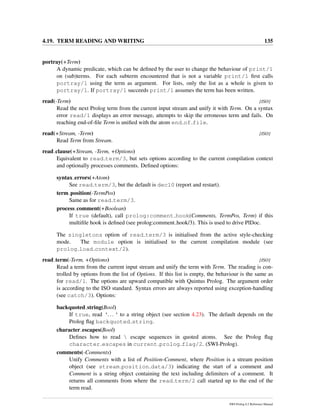 4.19. TERM READING AND WRITING 135
portray(+Term)
A dynamic predicate, which can be deﬁned by the user to change the behaviour of print/1
on (sub)terms. For each subterm encountered that is not a variable print/1 ﬁrst calls
portray/1 using the term as argument. For lists, only the list as a whole is given to
portray/1. If portray/1 succeeds print/1 assumes the term has been written.
read(-Term) [ISO]
Read the next Prolog term from the current input stream and unify it with Term. On a syntax
error read/1 displays an error message, attempts to skip the erroneous term and fails. On
reaching end-of-ﬁle Term is uniﬁed with the atom end of file.
read(+Stream, -Term) [ISO]
Read Term from Stream.
read clause(+Stream, -Term, +Options)
Equivalent to read term/3, but sets options according to the current compilation context
and optionally processes comments. Deﬁned options:
syntax errors(+Atom)
See read term/3, but the default is dec10 (report and restart).
term position(-TermPos)
Same as for read term/3.
process comment(+Boolean)
If true (default), call prolog:comment hook(Comments, TermPos, Term) if this
multiﬁle hook is deﬁned (see prolog:comment hook/3). This is used to drive PlDoc.
The singletons option of read term/3 is initialised from the active style-checking
mode. The module option is initialised to the current compilation module (see
prolog load context/2).
read term(-Term, +Options) [ISO]
Read a term from the current input stream and unify the term with Term. The reading is con-
trolled by options from the list of Options. If this list is empty, the behaviour is the same as
for read/1. The options are upward compatible with Quintus Prolog. The argument order
is according to the ISO standard. Syntax errors are always reported using exception-handling
(see catch/3). Options:
backquoted string(Bool)
If true, read ‘...‘ to a string object (see section 4.23). The default depends on the
Prolog ﬂag backquoted string.
character escapes(Bool)
Deﬁnes how to read  escape sequences in quoted atoms. See the Prolog ﬂag
character escapes in current prolog flag/2. (SWI-Prolog).
comments(-Comments)
Unify Comments with a list of Position-Comment, where Position is a stream position
object (see stream position data/3) indicating the start of a comment and
Comment is a string object containing the text including delimiters of a comment. It
returns all comments from where the read term/2 call started up to the end of the
term read.
SWI-Prolog 6.2 Reference Manual
 