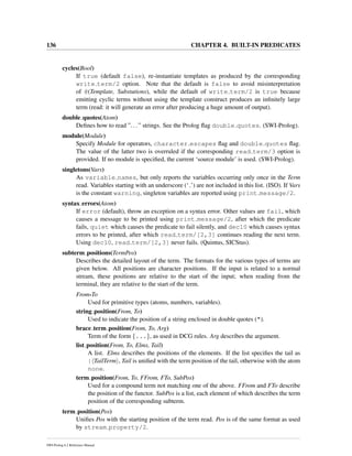 136 CHAPTER 4. BUILT-IN PREDICATES
cycles(Bool)
If true (default false), re-instantiate templates as produced by the corresponding
write term/2 option. Note that the default is false to avoid misinterpretation
of @(Template, Substutions), while the default of write term/2 is true because
emitting cyclic terms without using the template construct produces an inﬁnitely large
term (read: it will generate an error after producing a huge amount of output).
double quotes(Atom)
Deﬁnes how to read ”...” strings. See the Prolog ﬂag double quotes. (SWI-Prolog).
module(Module)
Specify Module for operators, character escapes ﬂag and double quotes ﬂag.
The value of the latter two is overruled if the corresponding read term/3 option is
provided. If no module is speciﬁed, the current ‘source module’ is used. (SWI-Prolog).
singletons(Vars)
As variable names, but only reports the variables occurring only once in the Term
read. Variables starting with an underscore (‘ ’) are not included in this list. (ISO). If Vars
is the constant warning, singleton variables are reported using print message/2.
syntax errors(Atom)
If error (default), throw an exception on a syntax error. Other values are fail, which
causes a message to be printed using print message/2, after which the predicate
fails, quiet which causes the predicate to fail silently, and dec10 which causes syntax
errors to be printed, after which read term/[2,3] continues reading the next term.
Using dec10, read term/[2,3] never fails. (Quintus, SICStus).
subterm positions(TermPos)
Describes the detailed layout of the term. The formats for the various types of terms are
given below. All positions are character positions. If the input is related to a normal
stream, these positions are relative to the start of the input; when reading from the
terminal, they are relative to the start of the term.
From-To
Used for primitive types (atoms, numbers, variables).
string position(From, To)
Used to indicate the position of a string enclosed in double quotes (").
brace term position(From, To, Arg)
Term of the form {...}, as used in DCG rules. Arg describes the argument.
list position(From, To, Elms, Tail)
A list. Elms describes the positions of the elements. If the list speciﬁes the tail as
| TailTerm , Tail is uniﬁed with the term position of the tail, otherwise with the atom
none.
term position(From, To, FFrom, FTo, SubPos)
Used for a compound term not matching one of the above. FFrom and FTo describe
the position of the functor. SubPos is a list, each element of which describes the term
position of the corresponding subterm.
term position(Pos)
Uniﬁes Pos with the starting position of the term read. Pos is of the same format as used
by stream property/2.
SWI-Prolog 6.2 Reference Manual
 