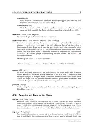 4.20. ANALYSING AND CONSTRUCTING TERMS 137
variables(Vars)
Unify Vars with a list of variables in the term. The variables appear in the order they have
been read. See also term variables/2. (ISO).
variable names(Vars)
Unify Vars with a list of ‘Name = Var’, where Name is an atom describing the variable
name and Var is a variable that shares with the corresponding variable in Term. (ISO).
read term(+Stream, -Term, +Options) [ISO]
Read term with options from Stream. See read term/2.
read history(+Show, +Help, +Special, +Prompt, -Term, -Bindings)
Similar to read term/2 using the option variable names, but allows for history sub-
stitutions. read history/6 is used by the top-level to read the user’s actions. Show is
the command the user should type to show the saved events. Help is the command to get an
overview of the capabilities. Special is a list of commands that are not saved in the history.
Prompt is the ﬁrst prompt given. Continuation prompts for more lines are determined by
prompt/2. A %w in the prompt is substituted by the event number. See section 2.7 for
available substitutions.
SWI-Prolog calls read history/6 as follows:
read_history(h, ’!h’, [trace], ’%w ?- ’, Goal, Bindings)
prompt(-Old, +New)
Set prompt associated with read/1 and its derivatives. Old is ﬁrst uniﬁed with the current
prompt. On success the prompt will be set to New if this is an atom. Otherwise an error
message is displayed. A prompt is printed if one of the read predicates is called and the cursor
is at the left margin. It is also printed whenever a newline is given and the term has not been
terminated. Prompts are only printed when the current input stream is user.
prompt1(+Prompt)
Sets the prompt for the next line to be read. Continuation lines will be read using the prompt
deﬁned by prompt/2.
4.20 Analysing and Constructing Terms
functor(?Term, ?Name, ?Arity) [ISO]
True when Term is a term with functor Name/Arity. If Term is a variable it is uniﬁed with a new
term whose arguments are all different variables (such a term is called a skeleton). If Term is
atomic, Arity will be uniﬁed with the integer 0, and Name will be uniﬁed with Term. Raises
instantiation error if Term is unbound and Name/Arity is insufﬁciently instantiated.
arg(?Arg, +Term, ?Value) [ISO]
Term should be instantiated to a term, Arg to an integer between 1 and the arity of Term.
Value is uniﬁed with the Arg-th argument of Term. Arg may also be unbound. In this case
SWI-Prolog 6.2 Reference Manual
 