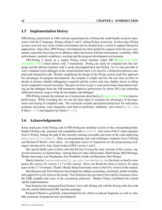 12 CHAPTER 1. INTRODUCTION
1.5 Implementation history
SWI-Prolog started back in 1986 with the requirement for a Prolog that could handle recursive inter-
action with the C-language: Prolog calling C and C calling Prolog recursively. In those days Prolog
systems were not very aware of their environment and we needed such a system to support interactive
applications. Since then, SWI-Prolog’s development has been guided by requests from the user com-
munity, especially focussing on (in arbitrary order) interaction with the environment, scalability, (I/O)
performance, standard compliance, teaching and the program development environment.
SWI-Prolog is based on a simple Prolog virtual machine called ZIP [Bowen et al., 1983,
Neumerkel, 1993] which deﬁnes only 7 instructions. Prolog can easily be compiled into this lan-
guage and the abstract machine code is easily decompiled back into Prolog. As it is also possible to
wire a standard 4-port debugger in the virtual machine there is no need for a distinction between com-
piled and interpreted code. Besides simplifying the design of the Prolog system itself this approach
has advantages for program development: the compiler is simple and fast, the user does not have to
decide in advance whether debugging is required and the system only runs slightly slower in debug
mode compared to normal execution. The price we have to pay is some performance degradation (tak-
ing out the debugger from the VM interpreter improves performance by about 20%) and somewhat
additional memory usage to help the decompiler and debugger.
SWI-Prolog extends the minimal set of instructions described in [Bowen et al., 1983] to improve
performance. While extending this set care has been taken to maintain the advantages of decompi-
lation and tracing of compiled code. The extensions include specialised instructions for uniﬁcation,
predicate invocation, some frequently used built-in predicates, arithmetic, and control (;/2, |/2),
if-then (->/2) and negation-by-failure (+/1).
1.6 Acknowledgements
Some small parts of the Prolog code of SWI-Prolog are modiﬁed versions of the corresponding Edin-
burgh C-Prolog code: grammar rule compilation and writef/2. Also some of the C-code originates
from C-Prolog: ﬁnding the path of the currently running executable and some of the code underlying
absolute file name/2. Ideas on programming style and techniques originate from C-Prolog
and Richard O’Keefe’s thief editor. An important source of inspiration are the programming tech-
niques introduced by Anjo Anjewierden in PCE version 1 and 2.
Our special thanks goes to those who had the fate of using the early versions of this system, sug-
gested extensions or reported bugs. Among them are Anjo Anjewierden, Huub Knops, Bob Wielinga,
Wouter Jansweijer, Luc Peerdeman, Eric Nombden, Frank van Harmelen, Bert Rengel.
Martin Jansche (jansche@novell1.gs.uni-heidelberg.de) has been so kind to reor-
ganise the sources for version 2.1.3 of this manual. Horst von Brand has been so kind to ﬁx many
typos in the 2.7.14 manual. Thanks! Randy Sharp ﬁxed many issues in the 6.0.x version of the manual.
Bart Demoen and Tom Schrijvers have helped me adding coroutining, constraints, global variables
and support for cyclic terms to the kernel. Tom Schrijvers has provided a ﬁrst clp(fd) constraint solver,
the CHR compiler and some of the coroutining predicates. Markus Triska contributed the current
clp(fd) implementation.
Paul Singleton has integrated Fred Dushin’s Java-calls-Prolog side with his Prolog-calls-Java side
into the current bidirectional JPL interface package.
Richard O’Keefe is gratefully acknowledged for his efforts to educate beginners as well as valu-
able comments on proposed new developments.
SWI-Prolog 6.2 Reference Manual
 