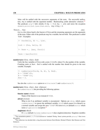 138 CHAPTER 4. BUILT-IN PREDICATES
Value will be uniﬁed with the successive arguments of the term. On successful uniﬁca-
tion, Arg is uniﬁed with the argument number. Backtracking yields alternative solutions.42
The predicate arg/3 fails silently if Arg = 0 or Arg > arity and raises the exception
domain error(not less than zero, Arg) if Arg < 0.
?Term =.. ?List [ISO]
List is a list whose head is the functor of Term and the remaining arguments are the arguments
of the term. Either side of the predicate may be a variable, but not both. This predicate is called
‘Univ’. Examples:
?- foo(hello, X) =.. List.
List = [foo, hello, X]
?- Term =.. [baz, foo(1)]
Term = baz(foo(1))
numbervars(+Term, +Start, -End)
Unify the free variables of Term with a term $VAR(N), where N is the number of the variable.
Counting starts at Start. End is uniﬁed with the number that should be given to the next
variable. Example:
?- numbervars(foo(A, B, A), 0, End).
A = ’$VAR’(0),
B = ’$VAR’(1),
End = 2.
See also the numbervars option to write term/3 and numbervars/4.
numbervars(+Term, +Start, -End, +Options)
As numbervars/3, but providing the following options:
functor name(+Atom)
Name of the functor to use instead of $VAR.
attvar(+Action)
What to do if an attributed variable is encountered. Options are skip, which causes
numbervars/3 to ignore the attributed variable, bind which causes it to thread it as
a normal variable and assign the next ’$VAR’(N) term to it, or (default) error which
raises a type error exception.43
singletons(+Bool)
If true (default false), numbervars/4 does singleton detection. Singleton variables
42
The instantiation pattern (-, +, ?) is an extension to ‘standard’ Prolog. Some systems provide genarg/3 that covers
this pattern.
43
This behaviour was decided after a long discussion between David Reitter, Richard O’Keefe, Bart Demoen and Tom
Schrijvers.
SWI-Prolog 6.2 Reference Manual
 