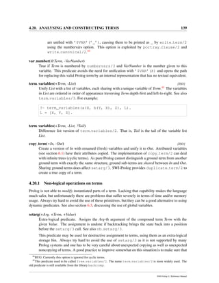 4.20. ANALYSING AND CONSTRUCTING TERMS 139
are uniﬁed with ’$VAR’(’_’), causing them to be printed as _ by write term/2
using the numbervars option. This option is exploited by portray clause/2 and
write canonical/2.44
var number(@Term, -VarNumber)
True if Term is numbered by numbervars/3 and VarNumber is the number given to this
variable. This predicate avoids the need for uniﬁcation with ’$VAR’(X) and opens the path
for replacing this valid Prolog term by an internal representation that has no textual equivalent.
term variables(+Term, -List) [ISO]
Unify List with a list of variables, each sharing with a unique variable of Term.45 The variables
in List are ordered in order of appearance traversing Term depth-ﬁrst and left-to-right. See also
term variables/3. For example:
?- term_variables(a(X, b(Y, X), Z), L).
L = [X, Y, Z].
term variables(+Term, -List, ?Tail)
Difference list version of term variables/2. That is, Tail is the tail of the variable list
List.
copy term(+In, -Out) [ISO]
Create a version of In with renamed (fresh) variables and unify it to Out. Attributed variables
(see section 6.1) have their attributes copied. The implementation of copy term/2 can deal
with inﬁnite trees (cyclic terms). As pure Prolog cannot distinguish a ground term from another
ground term with exactly the same structure, ground sub-terms are shared between In and Out.
Sharing ground terms does affect setarg/3. SWI-Prolog provides duplicate term/2 to
create a true copy of a term.
4.20.1 Non-logical operations on terms
Prolog is not able to modify instantiated parts of a term. Lacking that capability makes the language
much safer, but unfortunately there are problems that suffer severely in terms of time and/or memory
usage. Always try hard to avoid the use of these primitives, but they can be a good alternative to using
dynamic predicates. See also section 6.3, discussing the use of global variables.
setarg(+Arg, +Term, +Value)
Extra-logical predicate. Assigns the Arg-th argument of the compound term Term with the
given Value. The assignment is undone if backtracking brings the state back into a position
before the setarg/3 call. See also nb setarg/3.
This predicate may be used for destructive assignment to terms, using them as an extra-logical
storage bin. Always try hard to avoid the use of setarg/3 as it is not supported by many
Prolog systems and one has to be very careful about unexpected copying as well as unexpected
noncopying of terms. A good practice to improve somewhat on this situation is to make sure that
44
BUG: Currently this option is ignored for cyclic terms.
45
This predicate used to be called free variables/2. The name term variables/2 is more widely used. The
old predicate is still available from the library backcomp.
SWI-Prolog 6.2 Reference Manual
 