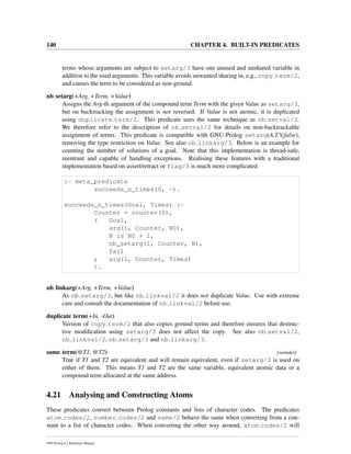 140 CHAPTER 4. BUILT-IN PREDICATES
terms whose arguments are subject to setarg/3 have one unused and unshared variable in
addition to the used arguments. This variable avoids unwanted sharing in, e.g., copy term/2,
and causes the term to be considered as non-ground.
nb setarg(+Arg, +Term, +Value)
Assigns the Arg-th argument of the compound term Term with the given Value as setarg/3,
but on backtracking the assignment is not reversed. If Value is not atomic, it is duplicated
using duplicate term/2. This predicate uses the same technique as nb setval/2.
We therefore refer to the description of nb setval/2 for details on non-backtrackable
assignment of terms. This predicate is compatible with GNU-Prolog setarg(A,T,V,false),
removing the type restriction on Value. See also nb linkarg/3. Below is an example for
counting the number of solutions of a goal. Note that this implementation is thread-safe,
reentrant and capable of handling exceptions. Realising these features with a traditional
implementation based on assert/retract or flag/3 is much more complicated.
:- meta_predicate
succeeds_n_times(0, -).
succeeds_n_times(Goal, Times) :-
Counter = counter(0),
( Goal,
arg(1, Counter, N0),
N is N0 + 1,
nb_setarg(1, Counter, N),
fail
; arg(1, Counter, Times)
).
nb linkarg(+Arg, +Term, +Value)
As nb setarg/3, but like nb linkval/2 it does not duplicate Value. Use with extreme
care and consult the documentation of nb linkval/2 before use.
duplicate term(+In, -Out)
Version of copy term/2 that also copies ground terms and therefore ensures that destruc-
tive modiﬁcation using setarg/3 does not affect the copy. See also nb setval/2,
nb linkval/2, nb setarg/3 and nb linkarg/3.
same term(@T1, @T2) [semidet]
True if T1 and T2 are equivalent and will remain equivalent, even if setarg/3 is used on
either of them. This means T1 and T2 are the same variable, equivalent atomic data or a
compound term allocated at the same address.
4.21 Analysing and Constructing Atoms
These predicates convert between Prolog constants and lists of character codes. The predicates
atom codes/2, number codes/2 and name/2 behave the same when converting from a con-
stant to a list of character codes. When converting the other way around, atom codes/2 will
SWI-Prolog 6.2 Reference Manual
 