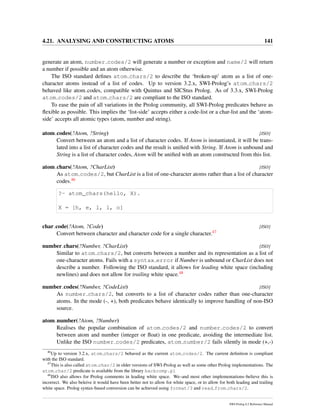 4.21. ANALYSING AND CONSTRUCTING ATOMS 141
generate an atom, number codes/2 will generate a number or exception and name/2 will return
a number if possible and an atom otherwise.
The ISO standard deﬁnes atom chars/2 to describe the ‘broken-up’ atom as a list of one-
character atoms instead of a list of codes. Up to version 3.2.x, SWI-Prolog’s atom chars/2
behaved like atom codes, compatible with Quintus and SICStus Prolog. As of 3.3.x, SWI-Prolog
atom codes/2 and atom chars/2 are compliant to the ISO standard.
To ease the pain of all variations in the Prolog community, all SWI-Prolog predicates behave as
ﬂexible as possible. This implies the ‘list-side’ accepts either a code-list or a char-list and the ‘atom-
side’ accepts all atomic types (atom, number and string).
atom codes(?Atom, ?String) [ISO]
Convert between an atom and a list of character codes. If Atom is instantiated, it will be trans-
lated into a list of character codes and the result is uniﬁed with String. If Atom is unbound and
String is a list of character codes, Atom will be uniﬁed with an atom constructed from this list.
atom chars(?Atom, ?CharList) [ISO]
As atom codes/2, but CharList is a list of one-character atoms rather than a list of character
codes.46
?- atom_chars(hello, X).
X = [h, e, l, l, o]
char code(?Atom, ?Code) [ISO]
Convert between character and character code for a single character.47
number chars(?Number, ?CharList) [ISO]
Similar to atom chars/2, but converts between a number and its representation as a list of
one-character atoms. Fails with a syntax error if Number is unbound or CharList does not
describe a number. Following the ISO standard, it allows for leading white space (including
newlines) and does not allow for trailing white space.48
number codes(?Number, ?CodeList) [ISO]
As number chars/2, but converts to a list of character codes rather than one-character
atoms. In the mode (-, +), both predicates behave identically to improve handling of non-ISO
source.
atom number(?Atom, ?Number)
Realises the popular combination of atom codes/2 and number codes/2 to convert
between atom and number (integer or ﬂoat) in one predicate, avoiding the intermediate list.
Unlike the ISO number codes/2 predicates, atom number/2 fails silently in mode (+,-)
46
Up to version 3.2.x, atom chars/2 behaved as the current atom codes/2. The current deﬁnition is compliant
with the ISO standard.
47
This is also called atom char/2 in older versions of SWI-Prolog as well as some other Prolog implementations. The
atom char/2 predicate is available from the library backcomp.pl
48
ISO also allows for Prolog comments in leading white space. We–and most other implementations–believe this is
incorrect. We also beleive it would have been better not to allow for white space, or to allow for both leading and trailing
white space. Prolog syntax-based conversion can be achieved using format/3 and read from chars/2.
SWI-Prolog 6.2 Reference Manual
 