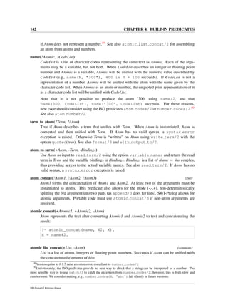 142 CHAPTER 4. BUILT-IN PREDICATES
if Atom does not represent a number.49 See also atomic list concat/2 for assembling
an atom from atoms and numbers.
name(?Atomic, ?CodeList)
CodeList is a list of character codes representing the same text as Atomic. Each of the argu-
ments may be a variable, but not both. When CodeList describes an integer or ﬂoating point
number and Atomic is a variable, Atomic will be uniﬁed with the numeric value described by
CodeList (e.g., name(N, "300"), 400 is N + 100 succeeds). If CodeList is not a
representation of a number, Atomic will be uniﬁed with the atom with the name given by the
character code list. When Atomic is an atom or number, the unquoted print representation of it
as a character code list will be uniﬁed with CodeList.
Note that it is not possible to produce the atom ’300’ using name/2, and that
name(300, CodeList), name(’300’, CodeList) succeeds. For these reasons,
new code should consider using the ISO predicates atom codes/2 or number codes/2.50
See also atom number/2.
term to atom(?Term, ?Atom)
True if Atom describes a term that uniﬁes with Term. When Atom is instantiated, Atom is
converted and then uniﬁed with Term. If Atom has no valid syntax, a syntax error
exception is raised. Otherwise Term is “written” on Atom using write term/2 with the
option quoted(true). See also format/3 and with output to/2.
atom to term(+Atom, -Term, -Bindings)
Use Atom as input to read term/2 using the option variable names and return the read
term in Term and the variable bindings in Bindings. Bindings is a list of Name = Var couples,
thus providing access to the actual variable names. See also read term/2. If Atom has no
valid syntax, a syntax error exception is raised.
atom concat(?Atom1, ?Atom2, ?Atom3) [ISO]
Atom3 forms the concatenation of Atom1 and Atom2. At least two of the arguments must be
instantiated to atoms. This predicate also allows for the mode (-,-,+), non-deterministically
splitting the 3rd argument into two parts (as append/3 does for lists). SWI-Prolog allows for
atomic arguments. Portable code must use atomic concat/3 if non-atom arguments are
involved.
atomic concat(+Atomic1, +Atomic2, -Atom)
Atom represents the text after converting Atomic1 and Atomic2 to text and concatenating the
result:
?- atomic_concat(name, 42, X).
X = name42.
atomic list concat(+List, -Atom) [commons]
List is a list of atoms, integers or ﬂoating point numbers. Succeeds if Atom can be uniﬁed with
the concatenated elements of List.
49
Versions prior to 6.1.7 raise a syntax error, compliant to number codes/2
50
Unfortunately, the ISO predicates provide no neat way to check that a string can be interpreted as a number. The
most sensible way is to use catch/3 to catch the exception from number codes/2; however, this is both slow and
cumbersome. We consider making, e.g., number codes(N, "abc") fail silently in future versions.
SWI-Prolog 6.2 Reference Manual
 