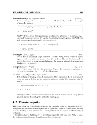 4.22. CHARACTER PROPERTIES 143
atomic list concat(+List, +Separator, ?Atom) [commons]
Creates an atom just like atomic list concat/2, but inserts Separator between each pair
of atoms. For example:
?- atomic_list_concat([gnu, gnat], ’, ’, A).
A = ’gnu, gnat’
The SWI-Prolog version of this predicate can also be used to split atoms by instantiating Sepa-
rator and Atom as shown below. We kept this functionality to simplify porting old SWI-Prolog
code where this predicate was called concat atom/3.
?- atomic_list_concat(L, -, ’gnu-gnat’).
L = [gnu, gnat]
atom length(+Atom, -Length) [ISO]
True if Atom is an atom of Length characters. The SWI-Prolog version accepts all atomic
types, as well as code-lists and character-lists. New code should avoid this feature and use
write length/3 to get the number of characters that would be written if the argument was
handed to write term/3.
atom preﬁx(+Atom, +Preﬁx) [deprecated]
True if Atom starts with the characters from Preﬁx. Its behaviour is equivalent to
?- sub atom(Atom, 0, , , Preﬁx). Deprecated.
sub atom(+Atom, ?Before, ?Len, ?After, ?Sub) [ISO]
ISO predicate for breaking atoms. It maintains the following relation: Sub is a sub-atom of
Atom that starts at Before, has Len characters, and Atom contains After characters after the
match.
?- sub_atom(abc, 1, 1, A, S).
A = 1, S = b
The implementation minimises non-determinism and creation of atoms. This is a very ﬂexible
predicate that can do search, preﬁx- and sufﬁx-matching, etc.
4.22 Character properties
SWI-Prolog offers two comprehensive predicates for classifying characters and character codes.
These predicates are deﬁned as built-in predicates to exploit the C-character classiﬁcation’s handling
of locale (handling of local character sets). These predicates are fast, logical and deterministic if
applicable.
In addition, there is the library ctype providing compatibility with some other Prolog systems.
The predicates of this library are deﬁned in terms of code type/2.
SWI-Prolog 6.2 Reference Manual
 