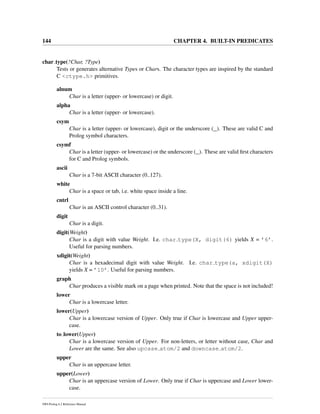 144 CHAPTER 4. BUILT-IN PREDICATES
char type(?Char, ?Type)
Tests or generates alternative Types or Chars. The character types are inspired by the standard
C <ctype.h> primitives.
alnum
Char is a letter (upper- or lowercase) or digit.
alpha
Char is a letter (upper- or lowercase).
csym
Char is a letter (upper- or lowercase), digit or the underscore (_). These are valid C and
Prolog symbol characters.
csymf
Char is a letter (upper- or lowercase) or the underscore (_). These are valid ﬁrst characters
for C and Prolog symbols.
ascii
Char is a 7-bit ASCII character (0..127).
white
Char is a space or tab, i.e. white space inside a line.
cntrl
Char is an ASCII control character (0..31).
digit
Char is a digit.
digit(Weight)
Char is a digit with value Weight. I.e. char type(X, digit(6) yields X = ’6’.
Useful for parsing numbers.
xdigit(Weight)
Char is a hexadecimal digit with value Weight. I.e. char type(a, xdigit(X)
yields X = ’10’. Useful for parsing numbers.
graph
Char produces a visible mark on a page when printed. Note that the space is not included!
lower
Char is a lowercase letter.
lower(Upper)
Char is a lowercase version of Upper. Only true if Char is lowercase and Upper upper-
case.
to lower(Upper)
Char is a lowercase version of Upper. For non-letters, or letter without case, Char and
Lower are the same. See also upcase atom/2 and downcase atom/2.
upper
Char is an uppercase letter.
upper(Lower)
Char is an uppercase version of Lower. Only true if Char is uppercase and Lower lower-
case.
SWI-Prolog 6.2 Reference Manual
 