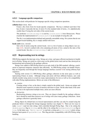 146 CHAPTER 4. BUILT-IN PREDICATES
4.22.3 Language-speciﬁc comparison
This section deals with predicates for language-speciﬁc string comparison operations.
collation key(+Atom, -Key)
Create a Key from Atom for locale-speciﬁc comparison. The key is deﬁned such that if the
key of atom A precedes the key of atom B in the standard order of terms, A is alphabetically
smaller than B using the sort order of the current locale.
The predicate collation key/2 is used by locale sort/2 from library(sort). Please
examine the implementation of locale sort/2 as an example of using this call.
The Key is an implementation-deﬁned and generally unreadable string. On systems that do not
support locale handling, Key is simply uniﬁed with Atom.
locale sort(+List, -Sorted)
Sort a list of atoms using the current locale. List is a list of atoms or string objects (see sec-
tion 4.23). Sorted is uniﬁed with a list containing all atoms of List, sorted to the rules of the
current locale. See also collation key/2 and setlocale/3.
4.23 Representing text in strings
SWI-Prolog supports the data type string. Strings are a time- and space-efﬁcient mechanism to handle
text in Prolog. Strings are stored as a byte array on the global (term) stack and are thus destroyed on
backtracking and reclaimed by the garbage collector.
Strings were added to SWI-Prolog based on an early draft of the ISO standard, offering a mech-
anism to represent temporary character data efﬁciently. As SWI-Prolog strings can handle 0-bytes,
they are frequently used through the foreign language interface (section 9) for storing arbitrary byte
sequences.
Starting with version 3.3, SWI-Prolog offers garbage collection on the atom space as well as
representing 0-bytes in atoms. Although strings and atoms still have different features, new code
should consider using atoms to avoid too many representations for text as well as for compatibility
with other Prolog implementations. Below are some of the differences:
• creation
Creating strings is fast, as the data is simply copied to the global stack. Atoms are unique and
therefore more expensive in terms of memory and time to create. On the other hand, if the same
text has to be represented multiple times, atoms are more efﬁcient.
• destruction
Backtracking destroys strings at no cost. They are cheap to handle by the garbage collector,
but it should be noted that extensive use of strings will cause many garbage collections. Atom
garbage collection is generally faster.
String objects by default have no lexical representation and thus can only be created using the
predicates below or through the foreign language interface (see chapter 9). There are two ways to
make read/1 read text into strings, both controlled through Prolog ﬂags. One is by setting the
double quotes ﬂag to string, and the other is by setting the backquoted string ﬂag to
true. In the latter case, ‘Hello world‘ is read into a string and write term/2 prints strings
between back-quotes if quoted is true. This ﬂag provides compatibility with LPA Prolog string
handling.
SWI-Prolog 6.2 Reference Manual
 