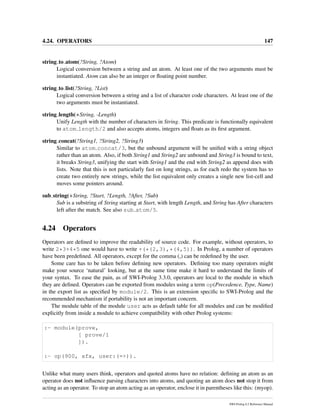 4.24. OPERATORS 147
string to atom(?String, ?Atom)
Logical conversion between a string and an atom. At least one of the two arguments must be
instantiated. Atom can also be an integer or ﬂoating point number.
string to list(?String, ?List)
Logical conversion between a string and a list of character code characters. At least one of the
two arguments must be instantiated.
string length(+String, -Length)
Unify Length with the number of characters in String. This predicate is functionally equivalent
to atom length/2 and also accepts atoms, integers and ﬂoats as its ﬁrst argument.
string concat(?String1, ?String2, ?String3)
Similar to atom concat/3, but the unbound argument will be uniﬁed with a string object
rather than an atom. Also, if both String1 and String2 are unbound and String3 is bound to text,
it breaks String3, unifying the start with String1 and the end with String2 as append does with
lists. Note that this is not particularly fast on long strings, as for each redo the system has to
create two entirely new strings, while the list equivalent only creates a single new list-cell and
moves some pointers around.
sub string(+String, ?Start, ?Length, ?After, ?Sub)
Sub is a substring of String starting at Start, with length Length, and String has After characters
left after the match. See also sub atom/5.
4.24 Operators
Operators are deﬁned to improve the readability of source code. For example, without operators, to
write 2*3+4*5 one would have to write +(*(2,3),*(4,5)). In Prolog, a number of operators
have been predeﬁned. All operators, except for the comma (,) can be redeﬁned by the user.
Some care has to be taken before deﬁning new operators. Deﬁning too many operators might
make your source ‘natural’ looking, but at the same time make it hard to understand the limits of
your syntax. To ease the pain, as of SWI-Prolog 3.3.0, operators are local to the module in which
they are deﬁned. Operators can be exported from modules using a term op(Precedence, Type, Name)
in the export list as speciﬁed by module/2. This is an extension speciﬁc to SWI-Prolog and the
recommended mechanism if portability is not an important concern.
The module table of the module user acts as default table for all modules and can be modiﬁed
explicitly from inside a module to achieve compatibility with other Prolog systems:
:- module(prove,
[ prove/1
]).
:- op(900, xfx, user:(=>)).
Unlike what many users think, operators and quoted atoms have no relation: deﬁning an atom as an
operator does not inﬂuence parsing characters into atoms, and quoting an atom does not stop it from
acting as an operator. To stop an atom acting as an operator, enclose it in parentheses like this: (myop).
SWI-Prolog 6.2 Reference Manual
 