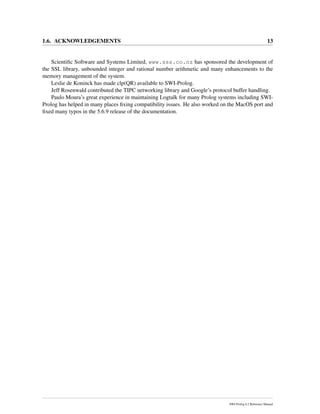 1.6. ACKNOWLEDGEMENTS 13
Scientiﬁc Software and Systems Limited, www.sss.co.nz has sponsored the development of
the SSL library, unbounded integer and rational number arithmetic and many enhancements to the
memory management of the system.
Leslie de Koninck has made clp(QR) available to SWI-Prolog.
Jeff Rosenwald contributed the TIPC networking library and Google’s protocol buffer handling.
Paulo Moura’s great experience in maintaining Logtalk for many Prolog systems including SWI-
Prolog has helped in many places ﬁxing compatibility issues. He also worked on the MacOS port and
ﬁxed many typos in the 5.6.9 release of the documentation.
SWI-Prolog 6.2 Reference Manual
 