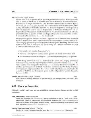 148 CHAPTER 4. BUILT-IN PREDICATES
op(+Precedence, +Type, :Name) [ISO]
Declare Name to be an operator of type Type with precedence Precedence. Name can also be
a list of names, in which case all elements of the list are declared to be identical operators.
Precedence is an integer between 0 and 1200. Precedence 0 removes the declaration. Type is
one of: xf, yf, xfx, xfy, yfx, fy or fx. The ‘f’ indicates the position of the functor, while
x and y indicate the position of the arguments. ‘y’ should be interpreted as “on this position a
term with precedence lower or equal to the precedence of the functor should occur”. For ‘x’
the precedence of the argument must be strictly lower. The precedence of a term is 0, unless its
principal functor is an operator, in which case the precedence is the precedence of this operator.
A term enclosed in parentheses (...) has precedence 0.
The predeﬁned operators are shown in table 4.2. Operators can be redeﬁned, unless prohibited
by one of the limitations below. Applications must be careful with (re-)deﬁning operators be-
cause changing operators may cause (other) ﬁles to be interpreted differently. Often this will
lead to a syntax error. In other cases, text is read silently into a different term which may lead
to subtle and difﬁcult to track errors.
• It is not allowed to redeﬁne the comma (’,’).
• The bar (|) can only be (re-)deﬁned as inﬁx operator with priority not less than 1001.
• It is not allowed to deﬁne the empty list ([]) or the curly-bracket pair ({}) as operators.
In SWI-Prolog, operators are local to a module (see also section 5.8). Keeping operators in
modules and using controlled import/export of operators as described with the module/2 di-
rective keep the issues manageable. The module system provides the operators from table 4.2
and these operators cannot be modiﬁed. Files that are loaded from the SWI-Prolog directories
resolve operators and predicates from this system module rather than user, which makes the
semantics of the library and development system modules independent of operator changes to
the user module.
current op(?Precedence, ?Type, ?:Name) [ISO]
True if Name is currently deﬁned as an operator of type Type with precedence Precedence. See
also op/3.
4.25 Character Conversion
Although I wouldn’t really know why you would like to use these features, they are provided for ISO
compliance.
char conversion(+CharIn, +CharOut) [ISO]
Deﬁne that term input (see read term/3) maps each character read as CharIn to the charac-
ter CharOut. Character conversion is only executed if the Prolog ﬂag char conversion is
set to true and not inside quoted atoms or strings. The initial table maps each character onto
itself. See also current char conversion/2.
current char conversion(?CharIn, ?CharOut) [ISO]
Queries the current character conversion table. See char conversion/2 for details.
SWI-Prolog 6.2 Reference Manual
 