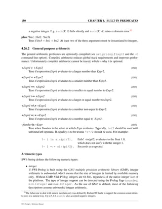 150 CHAPTER 4. BUILT-IN PREDICATES
a negative integer. E.g. succ(X, 0) fails silently and succ(X, -1) raises a domain error.52
plus(?Int1, ?Int2, ?Int3)
True if Int3 = Int1 + Int2. At least two of the three arguments must be instantiated to integers.
4.26.2 General purpose arithmetic
The general arithmetic predicates are optionally compiled (see set prolog flag/2 and the -O
command line option). Compiled arithmetic reduces global stack requirements and improves perfor-
mance. Unfortunately compiled arithmetic cannot be traced, which is why it is optional.
+Expr1 > +Expr2 [ISO]
True if expression Expr1 evaluates to a larger number than Expr2.
+Expr1 < +Expr2 [ISO]
True if expression Expr1 evaluates to a smaller number than Expr2.
+Expr1 =< +Expr2 [ISO]
True if expression Expr1 evaluates to a smaller or equal number to Expr2.
+Expr1 >= +Expr2 [ISO]
True if expression Expr1 evaluates to a larger or equal number to Expr2.
+Expr1 == +Expr2 [ISO]
True if expression Expr1 evaluates to a number non-equal to Expr2.
+Expr1 =:= +Expr2 [ISO]
True if expression Expr1 evaluates to a number equal to Expr2.
-Number is +Expr [ISO]
True when Number is the value to which Expr evaluates. Typically, is/2 should be used with
unbound left operand. If equality is to be tested, =:=/2 should be used. For example:
?- 1 is sin(pi/2). Fails! sin(pi/2) evaluates to the ﬂoat 1.0,
which does not unify with the integer 1.
?- 1 =:= sin(pi/2). Succeeds as expected.
Arithmetic types
SWI-Prolog deﬁnes the following numeric types:
• integer
If SWI-Prolog is built using the GNU multiple precision arithmetic library (GMP), integer
arithmetic is unbounded, which means that the size of integers is limited by available memory
only. Without GMP, SWI-Prolog integers are 64-bits, regardless of the native integer size of
the platform. The type of integer support can be detected using the Prolog ﬂags bounded,
min integer and max integer. As the use of GMP is default, most of the following
descriptions assume unbounded integer arithmetic.
52
The behaviour to deal with natural numbers only was deﬁned by Richard O’Keefe to support the common count-down-
to-zero in a natural way. Up to 5.1.8, succ/2 also accepted negative integers.
SWI-Prolog 6.2 Reference Manual
 