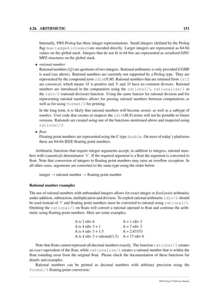 4.26. ARITHMETIC 151
Internally, SWI-Prolog has three integer representations. Small integers (deﬁned by the Prolog
ﬂag max tagged integer) are encoded directly. Larger integers are represented as 64-bit
values on the global stack. Integers that do not ﬁt in 64 bits are represented as serialised GNU
MPZ structures on the global stack.
• rational number
Rational numbers (Q) are quotients of two integers. Rational arithmetic is only provided if GMP
is used (see above). Rational numbers are currently not supported by a Prolog type. They are
represented by the compound term rdiv(N,M). Rational numbers that are returned from is/2
are canonical, which means M is positive and N and M have no common divisors. Rational
numbers are introduced in the computation using the rational/1, rationalize/1 or
the rdiv/2 (rational division) function. Using the same functor for rational division and for
representing rational numbers allows for passing rational numbers between computations as
well as for using format/3 for printing.
In the long term, it is likely that rational numbers will become atomic as well as a subtype of
number. User code that creates or inspects the rdiv(M,N) terms will not be portable to future
versions. Rationals are created using one of the functions mentioned above and inspected using
rational/3.
• ﬂoat
Floating point numbers are represented using the C type double. On most of today’s platforms
these are 64-bit IEEE ﬂoating point numbers.
Arithmetic functions that require integer arguments accept, in addition to integers, rational num-
bers with (canonical) denominator ‘1’. If the required argument is a ﬂoat the argument is converted to
ﬂoat. Note that conversion of integers to ﬂoating point numbers may raise an overﬂow exception. In
all other cases, arguments are converted to the same type using the order below.
integer → rational number → ﬂoating point number
Rational number examples
The use of rational numbers with unbounded integers allows for exact integer or ﬁxed point arithmetic
under addition, subtraction, multiplication and division. To exploit rational arithmetic rdiv/2 should
be used instead of ‘/’ and ﬂoating point numbers must be converted to rational using rational/1.
Omitting the rational/1 on ﬂoats will convert a rational operand to ﬂoat and continue the arith-
metic using ﬂoating point numbers. Here are some examples.
A is 2 rdiv 6 A = 1 rdiv 3
A is 4 rdiv 3 + 1 A = 7 rdiv 3
A is 4 rdiv 3 + 1.5 A = 2.83333
A is 4 rdiv 3 + rational(1.5) A = 17 rdiv 6
Note that ﬂoats cannot represent all decimal numbers exactly. The function rational/1 creates
an exact equivalent of the ﬂoat, while rationalize/1 creates a rational number that is within the
ﬂoat rounding error from the original ﬂoat. Please check the documentation of these functions for
details and examples.
Rational numbers can be printed as decimal numbers with arbitrary precision using the
format/3 ﬂoating point conversion:
SWI-Prolog 6.2 Reference Manual
 