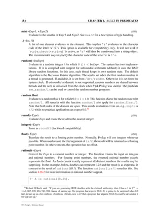 154 CHAPTER 4. BUILT-IN PREDICATES
min(+Expr1, +Expr2) [ISO]
Evaluate to the smaller of Expr1 and Expr2. See max/2 for a description of type handling.
.(+Int, [])
A list of one element evaluates to the element. This implies "a" evaluates to the character
code of the letter ‘a’ (97). This option is available for compatibility only. It will not work if
‘style check(+string)’ is active, as "a" will then be transformed into a string object.
The recommended way to specify the character code of the letter ‘a’ is 0’a.
random(+IntExpr)
Evaluate to a random integer i for which 0 ≤ i < IntExpr. The system has two implemen-
tations. If it is compiled with support for unbounded arithmetic (default) it uses the GMP
library random functions. In this case, each thread keeps its own random state. The default
algorithm is the Mersenne Twister algorithm. The seed is set when the ﬁrst random number in
a thread is generated. If available, it is set from /dev/random. Otherwise it is set from the
system clock. If unbounded arithmetic is not supported, random numbers are shared between
threads and the seed is initialised from the clock when SWI-Prolog was started. The predicate
set random/1 can be used to control the random number generator.
random ﬂoat
Evaluate to a random ﬂoat I for which 0.0 < i < 1.0. This function shares the random state with
random/1. All remarks with the function random/1 also apply for random float/0.
Note that both sides of the domain are open. This avoids evaluation errors on, e.g., log/1 or
//2 while no practical application can expect 0.0.54
round(+Expr) [ISO]
Evaluate Expr and round the result to the nearest integer.
integer(+Expr)
Same as round/1 (backward compatibility).
ﬂoat(+Expr) [ISO]
Translate the result to a ﬂoating point number. Normally, Prolog will use integers whenever
possible. When used around the 2nd argument of is/2, the result will be returned as a ﬂoating
point number. In other contexts, the operation has no effect.
rational(+Expr)
Convert the Expr to a rational number or integer. The function returns the input on integers
and rational numbers. For ﬂoating point numbers, the returned rational number exactly
represents the ﬂoat. As ﬂoats cannot exactly represent all decimal numbers the results may be
surprising. In the examples below, doubles can represent 0.25 and the result is as expected, in
contrast to the result of rational(0.1). The function rationalize/1 remedies this. See
section 4.26.2 for more information on rational number support.
?- A is rational(0.25).
54
Richard O’Keefe said: “If you are generating IEEE doubles with the claimed uniformity, then 0 has a 1 in 253
=
1in9, 007, 199, 254, 740, 992 chance of turning up. No program that expects [0.0,1.0) is going to be surprised when 0.0
fails to turn up in a few millions of millions of trials, now is it? But a program that expects (0.0,1.0) could be devastated if
0.0 did turn up.”
SWI-Prolog 6.2 Reference Manual
 