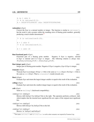 4.26. ARITHMETIC 155
A is 1 rdiv 4
?- A is rational(0.1).
A = 3602879701896397 rdiv 36028797018963968
rationalize(+Expr)
Convert the Expr to a rational number or integer. The function is similar to rational/1,
but the result is only accurate within the rounding error of ﬂoating point numbers, generally
producing a much smaller denominator.55
?- A is rationalize(0.25).
A = 1 rdiv 4
?- A is rationalize(0.1).
A = 1 rdiv 10
ﬂoat fractional part(+Expr) [ISO]
Fractional part of a ﬂoating point number. Negative if Expr is negative, rational
if Expr is rational and 0 if Expr is integer. The following relation is always true:
Xisfloatf ractionalpart(X) + floatintegerpart(X).
ﬂoat integer part(+Expr) [ISO]
Integer part of ﬂoating point number. Negative if Expr is negative, Expr if Expr is integer.
truncate(+Expr) [ISO]
Truncate Expr to an integer. If Expr ≥ 0 this is the same as floor(Expr). For Expr < 0 this is
the same as ceil(Expr). That is, truncate/1 rounds towards zero.
ﬂoor(+Expr) [ISO]
Evaluate Expr and return the largest integer smaller or equal to the result of the evaluation.
ceiling(+Expr) [ISO]
Evaluate Expr and return the smallest integer larger or equal to the result of the evaluation.
ceil(+Expr)
Same as ceiling/1 (backward compatibility).
+IntExpr1 >> +IntExpr2 [ISO]
Bitwise shift IntExpr1 by IntExpr2 bits to the right. The operation performs arithmetic shift,
which implies that the inserted most signiﬁcant bits are copies of the original most signiﬁcant
bits.
+IntExpr1 << +IntExpr2 [ISO]
Bitwise shift IntExpr1 by IntExpr2 bits to the left.
+IntExpr1 / +IntExpr2 [ISO]
Bitwise ‘or’ IntExpr1 and IntExpr2.
55
The names rational/1 and rationalize/1 as well as their semantics are inspired by Common Lisp.
SWI-Prolog 6.2 Reference Manual
 