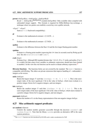 4.27. MISC ARITHMETIC SUPPORT PREDICATES 157
powm(+IntExprBase, +IntExprExp, +IntExprMod)
Result = (IntExprBaseIntExprExp) modulo IntExprMod. Only available when compiled with
unbounded integer support. This formula is required for Difﬁe-Hellman key-exchange, a
technique where two parties can establish a secret key over a public network.
+Expr1 ˆ +Expr2
Same as **/2 (backward compatibility).
pi [ISO]
Evaluate to the mathematical constant π (3.14159...).
e
Evaluate to the mathematical constant e (2.71828...).
epsilon
Evaluate to the difference between the ﬂoat 1.0 and the ﬁrst larger ﬂoating point number.
cputime
Evaluate to a ﬂoating point number expressing the CPU time (in seconds) used by Prolog up till
now. See also statistics/2 and time/1.
eval(+Expr)
Evaluate Expr. Although ISO standard dictates that ‘A=1+2, B is A’ works and uniﬁes B to 3,
it is widely felt that source level variables in arithmetic expressions should have been limited
to numbers. In this view the eval function can be used to evaluate arbitrary expressions.56
Bitvector functions The functions below are not covered by the standard. The msb/1 function is
compatible with hProlog. The others are private extensions that improve handling of —unbounded—
integers as bit-vectors.
msb(+IntExpr)
Return the largest integer N such that (IntExpr >> N) / 1 =:= 1. This is the (zero-
origin) index of the most signiﬁcant 1 bit in the value of IntExpr, which must evaluate to a
positive integer. Errors for 0, negative integers, and non-integers.
lsb(+IntExpr)
Return the smallest integer N such that (IntExpr >> N) / 1 =:= 1. This is the
(zero-origin) index of the least signiﬁcant 1 bit in the value of IntExpr, which must evaluate to
a positive integer. Errors for 0, negative integers, and non-integers.
popcount(+IntExpr)
Return the number of 1s in the binary representation of the non-negative integer IntExpr.
4.27 Misc arithmetic support predicates
set random(+Option)
Controls the random number generator accessible through the functions random/1 and
random float/0. Note that the library random provides an alternative API to the same
random primitives.
56
The eval/1 function was ﬁrst introduced by ECLiPSe and is under consideration for YAP.
SWI-Prolog 6.2 Reference Manual
 