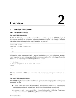 Overview 22.1 Getting started quickly
2.1.1 Starting SWI-Prolog
Starting SWI-Prolog on Unix
By default, SWI-Prolog is installed as ‘swipl’. The command-line arguments of SWI-Prolog itself
and its utility programs are documented using standard Unix man pages. SWI-Prolog is normally
operated as an interactive application simply by starting the program:
machine% swipl
Welcome to SWI-Prolog ...
...
1 ?-
After starting Prolog, one normally loads a program into it using consult/1, which may be abbre-
viated by putting the name of the program ﬁle between square brackets. The following goal loads the
ﬁle likes.pl containing clauses for the predicates likes/2:
?- [likes].
% likes compiled, 0.00 sec, 17 clauses
true.
?-
After this point, Unix and Windows users unite, so if you are using Unix please continue at sec-
tion 2.1.2.
Starting SWI-Prolog on Windows
After SWI-Prolog has been installed on a Windows system, the following important new things are
available to the user:
• A folder (called directory in the remainder of this document) called swipl containing the
executables, libraries, etc. of the system. No ﬁles are installed outside this directory.
• A program swipl-win.exe, providing a window for interaction with Prolog. The program
swipl.exe is a version of SWI-Prolog that runs in a console window.
SWI-Prolog 6.2 Reference Manual
 