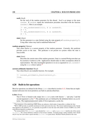 158 CHAPTER 4. BUILT-IN PREDICATES
seed(+Seed)
Set the seed of the random generator for this thread. Seed is an integer or the atom
random. If random, repeat the initialization procedure described with the function
random/1. Here is an example:
?- set_random(seed(111)), A is random(6).
A = 5.
?- set_random(seed(111)), A is random(6).
A = 5.
state(+State)
Set the generator to a state fetched using the state property of random property/1.
Using other values may lead to undeﬁned behaviour.57
random property(?Option)
True when Option is a current property of the random generator. Currently, this predicate
provides access to the state. This predicate is not present on systems where the state is
inaccessible.
state(-State)
Describes the current state of the random generator. State is a normal Prolog term that can
be asserted or written to a ﬁle. Applications should make no other assumptions about its
representation. The only meaningful operation is to use as argument to set random/1
using the state(State) option.58
current arithmetic function(?Head)
True when Head is an evaluable function. For example:
?- current_arithmetic_function(sin(_)).
true.
4.28 Built-in list operations
Most list operations are deﬁned in the library lists described in section A.12. Some that are imple-
mented with more low-level primitives are built-in and described here.
is list(+Term)
True if Term is bound to the empty list ([]) or a term with functor ‘.’ and arity 2 and the
second argument is a list.59 This predicate acts as if deﬁned by the deﬁnition below on acyclic
terms. The implementation fails safely if Term represents a cyclic list.
57
The limitations of the underlying (GMP) library are unknown, which makes it impossible to validate the State.
58
BUG: GMP provides no portable mechanism to fetch and restore the state. The current implementation works, but the
state depends on the platform. I.e., it is generally not possible to reuse the state with another version of GMP or on a CPU
with different datasizes or endian-ness.
59
In versions before 5.0.1, is list/1 just checked for [] or [ | ] and proper list/1 had the role of the current
is list/1. The current deﬁnition conforms to the de facto standard. Assuming proper coding standards, there should
only be very few cases where a quick-and-dirty is list/1 is a good choice. Richard O’Keefe pointed at this issue.
SWI-Prolog 6.2 Reference Manual
 