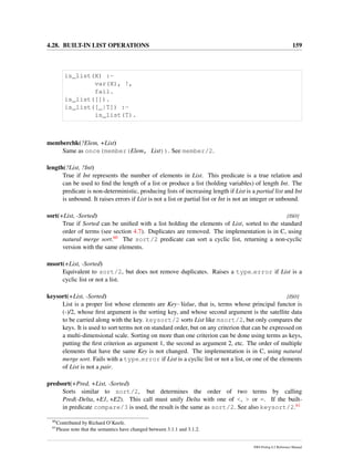 4.28. BUILT-IN LIST OPERATIONS 159
is_list(X) :-
var(X), !,
fail.
is_list([]).
is_list([_|T]) :-
is_list(T).
memberchk(?Elem, +List)
Same as once(member(Elem, List)). See member/2.
length(?List, ?Int)
True if Int represents the number of elements in List. This predicate is a true relation and
can be used to ﬁnd the length of a list or produce a list (holding variables) of length Int. The
predicate is non-deterministic, producing lists of increasing length if List is a partial list and Int
is unbound. It raises errors if List is not a list or partial list or Int is not an integer or unbound.
sort(+List, -Sorted) [ISO]
True if Sorted can be uniﬁed with a list holding the elements of List, sorted to the standard
order of terms (see section 4.7). Duplicates are removed. The implementation is in C, using
natural merge sort.60 The sort/2 predicate can sort a cyclic list, returning a non-cyclic
version with the same elements.
msort(+List, -Sorted)
Equivalent to sort/2, but does not remove duplicates. Raises a type error if List is a
cyclic list or not a list.
keysort(+List, -Sorted) [ISO]
List is a proper list whose elements are Key-Value, that is, terms whose principal functor is
(-)/2, whose ﬁrst argument is the sorting key, and whose second argument is the satellite data
to be carried along with the key. keysort/2 sorts List like msort/2, but only compares the
keys. It is used to sort terms not on standard order, but on any criterion that can be expressed on
a multi-dimensional scale. Sorting on more than one criterion can be done using terms as keys,
putting the ﬁrst criterion as argument 1, the second as argument 2, etc. The order of multiple
elements that have the same Key is not changed. The implementation is in C, using natural
merge sort. Fails with a type error if List is a cyclic list or not a list, or one of the elements
of List is not a pair.
predsort(+Pred, +List, -Sorted)
Sorts similar to sort/2, but determines the order of two terms by calling
Pred(-Delta, +E1, +E2). This call must unify Delta with one of <, > or =. If the built-
in predicate compare/3 is used, the result is the same as sort/2. See also keysort/2.61
60
Contributed by Richard O’Keefe.
61
Please note that the semantics have changed between 3.1.1 and 3.1.2.
SWI-Prolog 6.2 Reference Manual
 