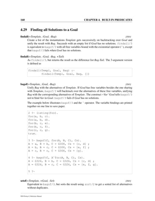 160 CHAPTER 4. BUILT-IN PREDICATES
4.29 Finding all Solutions to a Goal
ﬁndall(+Template, :Goal, -Bag) [ISO]
Create a list of the instantiations Template gets successively on backtracking over Goal and
unify the result with Bag. Succeeds with an empty list if Goal has no solutions. findall/3
is equivalent to bagof/3 with all free variables bound with the existential operator (ˆ), except
that bagof/3 fails when Goal has no solutions.
ﬁndall(+Template, :Goal, -Bag, +Tail)
As findall/3, but returns the result as the difference list Bag-Tail. The 3-argument version
is deﬁned as
findall(Templ, Goal, Bag) :-
findall(Templ, Goal, Bag, [])
bagof(+Template, :Goal, -Bag) [ISO]
Unify Bag with the alternatives of Template. If Goal has free variables besides the one sharing
with Template, bagof/3 will backtrack over the alternatives of these free variables, unifying
Bag with the corresponding alternatives of Template. The construct +VarˆGoal tells bagof/3
not to bind Var in Goal. bagof/3 fails if Goal has no solutions.
The example below illustrates bagof/3 and the ˆ operator. The variable bindings are printed
together on one line to save paper.
2 ?- listing(foo).
foo(a, b, c).
foo(a, b, d).
foo(b, c, e).
foo(b, c, f).
foo(c, c, g).
true.
3 ?- bagof(C, foo(A, B, C), Cs).
A = a, B = b, C = G308, Cs = [c, d] ;
A = b, B = c, C = G308, Cs = [e, f] ;
A = c, B = c, C = G308, Cs = [g].
4 ?- bagof(C, Aˆfoo(A, B, C), Cs).
A = G324, B = b, C = G326, Cs = [c, d] ;
A = G324, B = c, C = G326, Cs = [e, f, g].
5 ?-
setof(+Template, +Goal, -Set) [ISO]
Equivalent to bagof/3, but sorts the result using sort/2 to get a sorted list of alternatives
without duplicates.
SWI-Prolog 6.2 Reference Manual
 