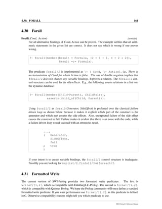 4.30. FORALL 161
4.30 Forall
forall(:Cond, :Action) [semidet]
For all alternative bindings of Cond, Action can be proven. The example veriﬁes that all arith-
metic statements in the given list are correct. It does not say which is wrong if one proves
wrong.
?- forall(member(Result = Formula, [2 = 1 + 1, 4 = 2 * 2]),
Result =:= Formula).
The predicate forall/2 is implemented as + ( Cond, + Action), i.e., There is
no instantiation of Cond for which Action is false.. The use of double negation implies that
forall/2 does not change any variable bindings. It proves a relation. The forall/2 con-
trol structure can be used for its side-effects. E.g., the following asserts relations in a list into
the dynamic database:
?- forall(member(Child-Parent), ChildPairs),
assertz(child_of(Child, Parent))).
Using forall/2 as forall(Generator, SideEffect) is preferred over the classical failure
driven loop as shown below because it makes it explicit which part of the construct is the
generator and which part creates the side effects. Also, unexpected failure of the side effect
causes the construct to fail. Failure makes it evident that there is an issue with the code, while
a failure driven loop would succeed with an erroneous result.
...,
( Generator,
SideEffect,
fail
; true
)
If your intent is to create variable bindings, the forall/2 control structure is inadequate.
Possibly you are looking for maplist/2, findall/3 or foreach/2.
4.31 Formatted Write
The current version of SWI-Prolog provides two formatted write predicates. The ﬁrst is
writef/[1,2], which is compatible with Edinburgh C-Prolog. The second is format/[1,2],
which is compatible with Quintus Prolog. We hope the Prolog community will once deﬁne a standard
formatted write predicate. If you want performance use format/[1,2], as this predicate is deﬁned
in C. Otherwise compatibility reasons might tell you which predicate to use.
SWI-Prolog 6.2 Reference Manual
 