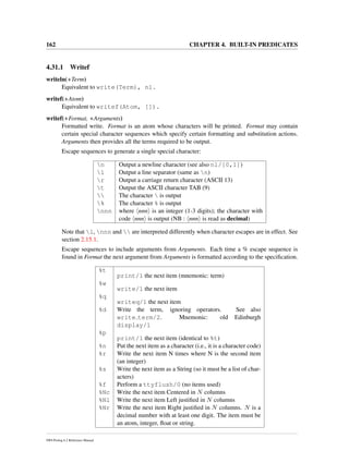 162 CHAPTER 4. BUILT-IN PREDICATES
4.31.1 Writef
writeln(+Term)
Equivalent to write(Term), nl.
writef(+Atom)
Equivalent to writef(Atom, []).
writef(+Format, +Arguments)
Formatted write. Format is an atom whose characters will be printed. Format may contain
certain special character sequences which specify certain formatting and substitution actions.
Arguments then provides all the terms required to be output.
Escape sequences to generate a single special character:
n Output a newline character (see also nl/[0,1])
l Output a line separator (same as n)
r Output a carriage return character (ASCII 13)
t Output the ASCII character TAB (9)
 The character  is output
% The character % is output
nnn where nnn is an integer (1-3 digits); the character with
code nnn is output (NB : nnn is read as decimal)
Note that l, nnn and  are interpreted differently when character escapes are in effect. See
section 2.15.1.
Escape sequences to include arguments from Arguments. Each time a % escape sequence is
found in Format the next argument from Arguments is formatted according to the speciﬁcation.
%t
print/1 the next item (mnemonic: term)
%w
write/1 the next item
%q
writeq/1 the next item
%d Write the term, ignoring operators. See also
write term/2. Mnemonic: old Edinburgh
display/1
%p
print/1 the next item (identical to %t)
%n Put the next item as a character (i.e., it is a character code)
%r Write the next item N times where N is the second item
(an integer)
%s Write the next item as a String (so it must be a list of char-
acters)
%f Perform a ttyflush/0 (no items used)
%Nc Write the next item Centered in N columns
%Nl Write the next item Left justiﬁed in N columns
%Nr Write the next item Right justiﬁed in N columns. N is a
decimal number with at least one digit. The item must be
an atom, integer, ﬂoat or string.
SWI-Prolog 6.2 Reference Manual
 