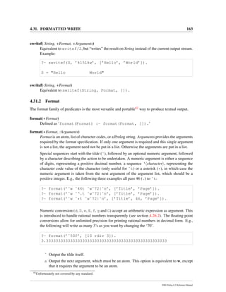 4.31. FORMATTED WRITE 163
swritef(-String, +Format, +Arguments)
Equivalent to writef/2, but “writes” the result on String instead of the current output stream.
Example:
?- swritef(S, ’%15L%w’, [’Hello’, ’World’]).
S = "Hello World"
swritef(-String, +Format)
Equivalent to swritef(String, Format, []).
4.31.2 Format
The format family of predicates is the most versatile and portable62 way to produce textual output.
format(+Format)
Deﬁned as ‘format(Format) :- format(Format, []).’
format(+Format, :Arguments)
Format is an atom, list of character codes, or a Prolog string. Arguments provides the arguments
required by the format speciﬁcation. If only one argument is required and this single argument
is not a list, the argument need not be put in a list. Otherwise the arguments are put in a list.
Special sequences start with the tilde (˜), followed by an optional numeric argument, followed
by a character describing the action to be undertaken. A numeric argument is either a sequence
of digits, representing a positive decimal number, a sequence ‘ character , representing the
character code value of the character (only useful for ˜t) or a asterisk (*), in which case the
numeric argument is taken from the next argument of the argument list, which should be a
positive integer. E.g., the following three examples all pass 46 (.) to ˜t:
?- format(’˜w ˜46t ˜w˜72|˜n’, [’Title’, ’Page’]).
?- format(’˜w ˜‘.t ˜w˜72|˜n’, [’Title’, ’Page’]).
?- format(’˜w ˜*t ˜w˜72|˜n’, [’Title’, 46, ’Page’]).
Numeric conversion (d, D, e, E, f, g and G) accept an arithmetic expression as argument. This
is introduced to handle rational numbers transparently (see section 4.26.2). The ﬂoating point
conversions allow for unlimited precision for printing rational numbers in decimal form. E.g.,
the following will write as many 3’s as you want by changing the ‘70’.
?- format(’˜50f’, [10 rdiv 3]).
3.33333333333333333333333333333333333333333333333333
˜ Output the tilde itself.
a Output the next argument, which must be an atom. This option is equivalent to w, except
that it requires the argument to be an atom.
62
Unfortunately not covered by any standard.
SWI-Prolog 6.2 Reference Manual
 
