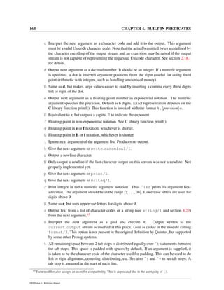 164 CHAPTER 4. BUILT-IN PREDICATES
c Interpret the next argument as a character code and add it to the output. This argument
must be a valid Unicode character code. Note that the actually emitted bytes are deﬁned by
the character encoding of the output stream and an exception may be raised if the output
stream is not capable of representing the requested Unicode character. See section 2.18.1
for details.
d Output next argument as a decimal number. It should be an integer. If a numeric argument
is speciﬁed, a dot is inserted argument positions from the right (useful for doing ﬁxed
point arithmetic with integers, such as handling amounts of money).
D Same as d, but makes large values easier to read by inserting a comma every three digits
left or right of the dot.
e Output next argument as a ﬂoating point number in exponential notation. The numeric
argument speciﬁes the precision. Default is 6 digits. Exact representation depends on the
C library function printf(). This function is invoked with the format %. precision e.
E Equivalent to e, but outputs a capital E to indicate the exponent.
f Floating point in non-exponential notation. See C library function printf().
g Floating point in e or f notation, whichever is shorter.
G Floating point in E or f notation, whichever is shorter.
i Ignore next argument of the argument list. Produces no output.
k Give the next argument to write canonical/1.
n Output a newline character.
N Only output a newline if the last character output on this stream was not a newline. Not
properly implemented yet.
p Give the next argument to print/1.
q Give the next argument to writeq/1.
r Print integer in radix numeric argument notation. Thus ˜16r prints its argument hex-
adecimal. The argument should be in the range [2, . . . , 36]. Lowercase letters are used for
digits above 9.
R Same as r, but uses uppercase letters for digits above 9.
s Output text from a list of character codes or a string (see string/1 and section 4.23)
from the next argument.63
@ Interpret the next argument as a goal and execute it. Output written to the
current output stream is inserted at this place. Goal is called in the module calling
format/3. This option is not present in the original deﬁnition by Quintus, but supported
by some other Prolog systems.
t All remaining space between 2 tab stops is distributed equally over ˜t statements between
the tab stops. This space is padded with spaces by default. If an argument is supplied, it
is taken to be the character code of the character used for padding. This can be used to do
left or right alignment, centering, distributing, etc. See also ˜| and ˜+ to set tab stops. A
tab stop is assumed at the start of each line.
63
The s modiﬁer also accepts an atom for compatibility. This is deprecated due to the ambiguity of [].
SWI-Prolog 6.2 Reference Manual
 