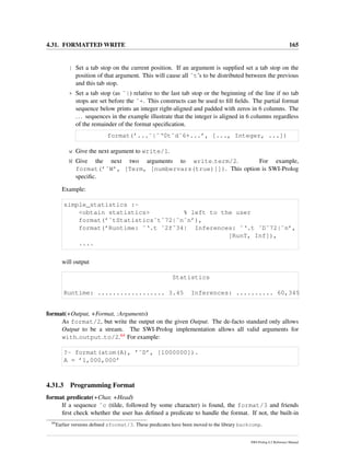 4.31. FORMATTED WRITE 165
| Set a tab stop on the current position. If an argument is supplied set a tab stop on the
position of that argument. This will cause all ˜t’s to be distributed between the previous
and this tab stop.
+ Set a tab stop (as ˜|) relative to the last tab stop or the beginning of the line if no tab
stops are set before the ˜+. This constructs can be used to ﬁll ﬁelds. The partial format
sequence below prints an integer right-aligned and padded with zeros in 6 columns. The
... sequences in the example illustrate that the integer is aligned in 6 columns regardless
of the remainder of the format speciﬁcation.
format(’...˜|˜‘0t˜d˜6+...’, [..., Integer, ...])
w Give the next argument to write/1.
W Give the next two arguments to write term/2. For example,
format(’˜W’, [Term, [numbervars(true)]]). This option is SWI-Prolog
speciﬁc.
Example:
simple_statistics :-
<obtain statistics> % left to the user
format(’˜tStatistics˜t˜72|˜n˜n’),
format(’Runtime: ˜‘.t ˜2f˜34| Inferences: ˜‘.t ˜D˜72|˜n’,
[RunT, Inf]),
....
will output
Statistics
Runtime: .................. 3.45 Inferences: .......... 60,345
format(+Output, +Format, :Arguments)
As format/2, but write the output on the given Output. The de-facto standard only allows
Output to be a stream. The SWI-Prolog implementation allows all valid arguments for
with output to/2.64 For example:
?- format(atom(A), ’˜D’, [1000000]).
A = ’1,000,000’
4.31.3 Programming Format
format predicate(+Char, +Head)
If a sequence ˜c (tilde, followed by some character) is found, the format/3 and friends
ﬁrst check whether the user has deﬁned a predicate to handle the format. If not, the built-in
64
Earlier versions deﬁned sformat/3. These predicates have been moved to the library backcomp.
SWI-Prolog 6.2 Reference Manual
 