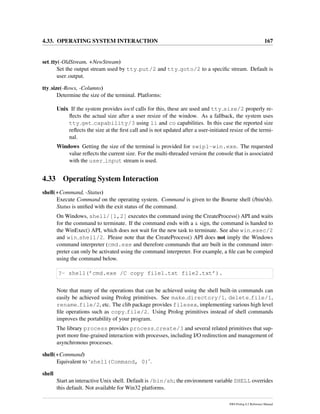 4.33. OPERATING SYSTEM INTERACTION 167
set tty(-OldStream, +NewStream)
Set the output stream used by tty put/2 and tty goto/2 to a speciﬁc stream. Default is
user output.
tty size(-Rows, -Columns)
Determine the size of the terminal. Platforms:
Unix If the system provides ioctl calls for this, these are used and tty size/2 properly re-
ﬂects the actual size after a user resize of the window. As a fallback, the system uses
tty get capability/3 using li and co capabilities. In this case the reported size
reﬂects the size at the ﬁrst call and is not updated after a user-initiated resize of the termi-
nal.
Windows Getting the size of the terminal is provided for swipl-win.exe. The requested
value reﬂects the current size. For the multi-threaded version the console that is associated
with the user input stream is used.
4.33 Operating System Interaction
shell(+Command, -Status)
Execute Command on the operating system. Command is given to the Bourne shell (/bin/sh).
Status is uniﬁed with the exit status of the command.
On Windows, shell/[1,2] executes the command using the CreateProcess() API and waits
for the command to terminate. If the command ends with a & sign, the command is handed to
the WinExec() API, which does not wait for the new task to terminate. See also win exec/2
and win shell/2. Please note that the CreateProcess() API does not imply the Windows
command interpreter (cmd.exe and therefore commands that are built in the command inter-
preter can only be activated using the command interpreter. For example, a ﬁle can be compied
using the command below.
?- shell(’cmd.exe /C copy file1.txt file2.txt’).
Note that many of the operations that can be achieved using the shell built-in commands can
easily be achieved using Prolog primitives. See make directory/1, delete file/1,
rename file/2, etc. The clib package provides filesex, implementing various high level
ﬁle operations such as copy file/2. Using Prolog primitives instead of shell commands
improves the portability of your program.
The library process provides process create/3 and several related primitives that sup-
port more ﬁne-grained interaction with processes, including I/O redirection and management of
asynchronous processes.
shell(+Command)
Equivalent to ‘shell(Command, 0)’.
shell
Start an interactive Unix shell. Default is /bin/sh; the environment variable SHELL overrides
this default. Not available for Win32 platforms.
SWI-Prolog 6.2 Reference Manual
 
