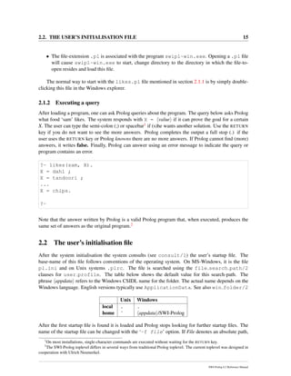 2.2. THE USER’S INITIALISATION FILE 15
• The ﬁle-extension .pl is associated with the program swipl-win.exe. Opening a .pl ﬁle
will cause swipl-win.exe to start, change directory to the directory in which the ﬁle-to-
open resides and load this ﬁle.
The normal way to start with the likes.pl ﬁle mentioned in section 2.1.1 is by simply double-
clicking this ﬁle in the Windows explorer.
2.1.2 Executing a query
After loading a program, one can ask Prolog queries about the program. The query below asks Prolog
what food ‘sam’ likes. The system responds with X = value if it can prove the goal for a certain
X. The user can type the semi-colon (;) or spacebar1 if (s)he wants another solution. Use the RETURN
key if you do not want to see the more answers. Prolog completes the output a full stop (.) if the
user uses the RETURN key or Prolog knowns there are no more answers. If Prolog cannot ﬁnd (more)
answers, it writes false. Finally, Prolog can answer using an error message to indicate the query or
program contains an error.
?- likes(sam, X).
X = dahl ;
X = tandoori ;
...
X = chips.
?-
Note that the answer written by Prolog is a valid Prolog program that, when executed, produces the
same set of answers as the original program.2
2.2 The user’s initialisation ﬁle
After the system initialisation the system consults (see consult/1) the user’s startup ﬁle. The
base-name of this ﬁle follows conventions of the operating system. On MS-Windows, it is the ﬁle
pl.ini and on Unix systems .plrc. The ﬁle is searched using the file search path/2
clauses for user profile. The table below shows the default value for this search-path. The
phrase appdata refers to the Windows CSIDL name for the folder. The actual name depends on the
Windows language. English versions typically use ApplicationData. See also win folder/2
Unix Windows
local . .
home ˜ appdata /SWI-Prolog
After the ﬁrst startup ﬁle is found it is loaded and Prolog stops looking for further startup ﬁles. The
name of the startup ﬁle can be changed with the ‘-f file’ option. If File denotes an absolute path,
1
On most installations, single-character commands are executed without waiting for the RETURN key.
2
The SWI-Prolog toplevel differs in several ways from traditional Prolog toplevel. The current toplevel was designed in
cooperation with Ulrich Neumerkel.
SWI-Prolog 6.2 Reference Manual
 