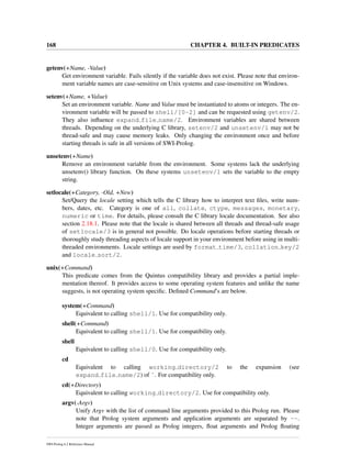 168 CHAPTER 4. BUILT-IN PREDICATES
getenv(+Name, -Value)
Get environment variable. Fails silently if the variable does not exist. Please note that environ-
ment variable names are case-sensitive on Unix systems and case-insensitive on Windows.
setenv(+Name, +Value)
Set an environment variable. Name and Value must be instantiated to atoms or integers. The en-
vironment variable will be passed to shell/[0-2] and can be requested using getenv/2.
They also inﬂuence expand file name/2. Environment variables are shared between
threads. Depending on the underlying C library, setenv/2 and unsetenv/1 may not be
thread-safe and may cause memory leaks. Only changing the environment once and before
starting threads is safe in all versions of SWI-Prolog.
unsetenv(+Name)
Remove an environment variable from the environment. Some systems lack the underlying
unsetenv() library function. On these systems unsetenv/1 sets the variable to the empty
string.
setlocale(+Category, -Old, +New)
Set/Query the locale setting which tells the C library how to interpret text ﬁles, write num-
bers, dates, etc. Category is one of all, collate, ctype, messages, monetary,
numeric or time. For details, please consult the C library locale documentation. See also
section 2.18.1. Please note that the locale is shared between all threads and thread-safe usage
of setlocale/3 is in general not possible. Do locale operations before starting threads or
thoroughly study threading aspects of locale support in your environment before using in multi-
threaded environments. Locale settings are used by format time/3, collation key/2
and locale sort/2.
unix(+Command)
This predicate comes from the Quintus compatibility library and provides a partial imple-
mentation thereof. It provides access to some operating system features and unlike the name
suggests, is not operating system speciﬁc. Deﬁned Command’s are below.
system(+Command)
Equivalent to calling shell/1. Use for compatibility only.
shell(+Command)
Equivalent to calling shell/1. Use for compatibility only.
shell
Equivalent to calling shell/0. Use for compatibility only.
cd
Equivalent to calling working directory/2 to the expansion (see
expand file name/2) of ˜. For compatibility only.
cd(+Directory)
Equivalent to calling working directory/2. Use for compatibility only.
argv(-Argv)
Unify Argv with the list of command line arguments provided to this Prolog run. Please
note that Prolog system arguments and application arguments are separated by --.
Integer arguments are passed as Prolog integers, ﬂoat arguments and Prolog ﬂoating
SWI-Prolog 6.2 Reference Manual
 