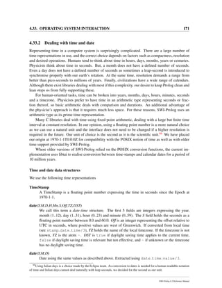 4.33. OPERATING SYSTEM INTERACTION 171
4.33.2 Dealing with time and date
Representing time in a computer system is surprisingly complicated. There are a large number of
time representations in use, and the correct choice depends on factors such as compactness, resolution
and desired operations. Humans tend to think about time in hours, days, months, years or centuries.
Physicists think about time in seconds. But, a month does not have a deﬁned number of seconds.
Even a day does not have a deﬁned number of seconds as sometimes a leap-second is introduced to
synchronise properly with our earth’s rotation. At the same time, resolution demands a range from
better than pico-seconds to millions of years. Finally, civilizations have a wide range of calendars.
Although there exist libraries dealing with most if this complexity, our desire to keep Prolog clean and
lean stops us from fully supporting these.
For human-oriented tasks, time can be broken into years, months, days, hours, minutes, seconds
and a timezone. Physicists prefer to have time in an arithmetic type representing seconds or frac-
tion thereof, so basic arithmetic deals with comparison and durations. An additional advantage of
the physicist’s approach is that it requires much less space. For these reasons, SWI-Prolog uses an
arithmetic type as its prime time representation.
Many C libraries deal with time using ﬁxed-point arithmetic, dealing with a large but ﬁnite time
interval at constant resolution. In our opinion, using a ﬂoating point number is a more natural choice
as we can use a natural unit and the interface does not need to be changed if a higher resolution is
required in the future. Our unit of choice is the second as it is the scientiﬁc unit.66 We have placed
our origin at 1970-1-1T0:0:0Z for compatibility with the POSIX notion of time as well as with older
time support provided by SWI-Prolog.
Where older versions of SWI-Prolog relied on the POSIX conversion functions, the current im-
plementation uses libtai to realise conversion between time-stamps and calendar dates for a period of
10 million years.
Time and date data structures
We use the following time representations
TimeStamp
A TimeStamp is a ﬂoating point number expressing the time in seconds since the Epoch at
1970-1-1.
date(Y,M,D,H,Mn,S,Off,TZ,DST)
We call this term a date-time structure. The ﬁrst 5 ﬁelds are integers expressing the year,
month (1..12), day (1..31), hour (0..23) and minute (0..59). The S ﬁeld holds the seconds as a
ﬂoating point number between 0.0 and 60.0. Off is an integer representing the offset relative to
UTC in seconds, where positive values are west of Greenwich. If converted from local time
(see stamp date time/3), TZ holds the name of the local timezone. If the timezone is not
known, TZ is the atom -. DST is true if daylight saving time applies to the current time,
false if daylight saving time is relevant but not effective, and - if unknown or the timezone
has no daylight saving time.
date(Y,M,D)
Date using the same values as described above. Extracted using date time value/3.
66
Using Julian days is a choice made by the Eclipse team. As conversion to dates is needed for a human readable notation
of time and Julian days cannot deal naturally with leap seconds, we decided for the second as our unit.
SWI-Prolog 6.2 Reference Manual
 