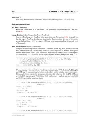 172 CHAPTER 4. BUILT-IN PREDICATES
time(H,Mn,S)
Time using the same values as described above. Extracted using date time value/3.
Time and date predicates
get time(-TimeStamp)
Return the current time as a TimeStamp. The granularity is system-dependent. See sec-
tion 4.33.2.
stamp date time(+TimeStamp, -DateTime, +TimeZone)
Convert a TimeStamp to a DateTime in the given timezone. See section 4.33.2 for details on
the data types. TimeZone describes the timezone for the conversion. It is one of local to
extract the local time, ’UTC’ to extract a UTC time or an integer describing the seconds west
of Greenwich.
date time stamp(+DateTime, -TimeStamp)
Compute the timestamp from a date/9 term. Values for month, day, hour, minute or second
need not be normalized. This ﬂexibility allows for easy computation of the time at any given
number of these units from a given timestamp. Normalization can be achieved following this
call with stamp date time/3. This example computes the date 200 days after 2006-7-14:
?- date_time_stamp(date(2006,7,214,0,0,0,0,-,-), Stamp),
stamp_date_time(Stamp, D, 0),
date_time_value(date, D, Date).
Date = date(2007, 1, 30)
When computing a time stamp from a local time speciﬁcation, the UTC offset (arg 7), TZ (arg 8)
and DST (arg 9) argument may be left unbound and are uniﬁed with the proper information.
The example below, executed in Amsterdam, illustrates this behaviour. On the 25th of March
at 01:00, DST does not apply. At 02.00, the clock is advanced by one hour and thus both 02:00
and 03:00 represent the same time stamp.
1 ?- date_time_stamp(date(2012,3,25,1,0,0,UTCOff,TZ,DST),
Stamp).
UTCOff = -3600,
TZ = ’CET’,
DST = false,
Stamp = 1332633600.0.
2 ?- date_time_stamp(date(2012,3,25,2,0,0,UTCOff,TZ,DST),
Stamp).
UTCOff = -7200,
TZ = ’CEST’,
DST = true,
Stamp = 1332637200.0.
3 ?- date_time_stamp(date(2012,3,25,3,0,0,UTCOff,TZ,DST),
SWI-Prolog 6.2 Reference Manual
 